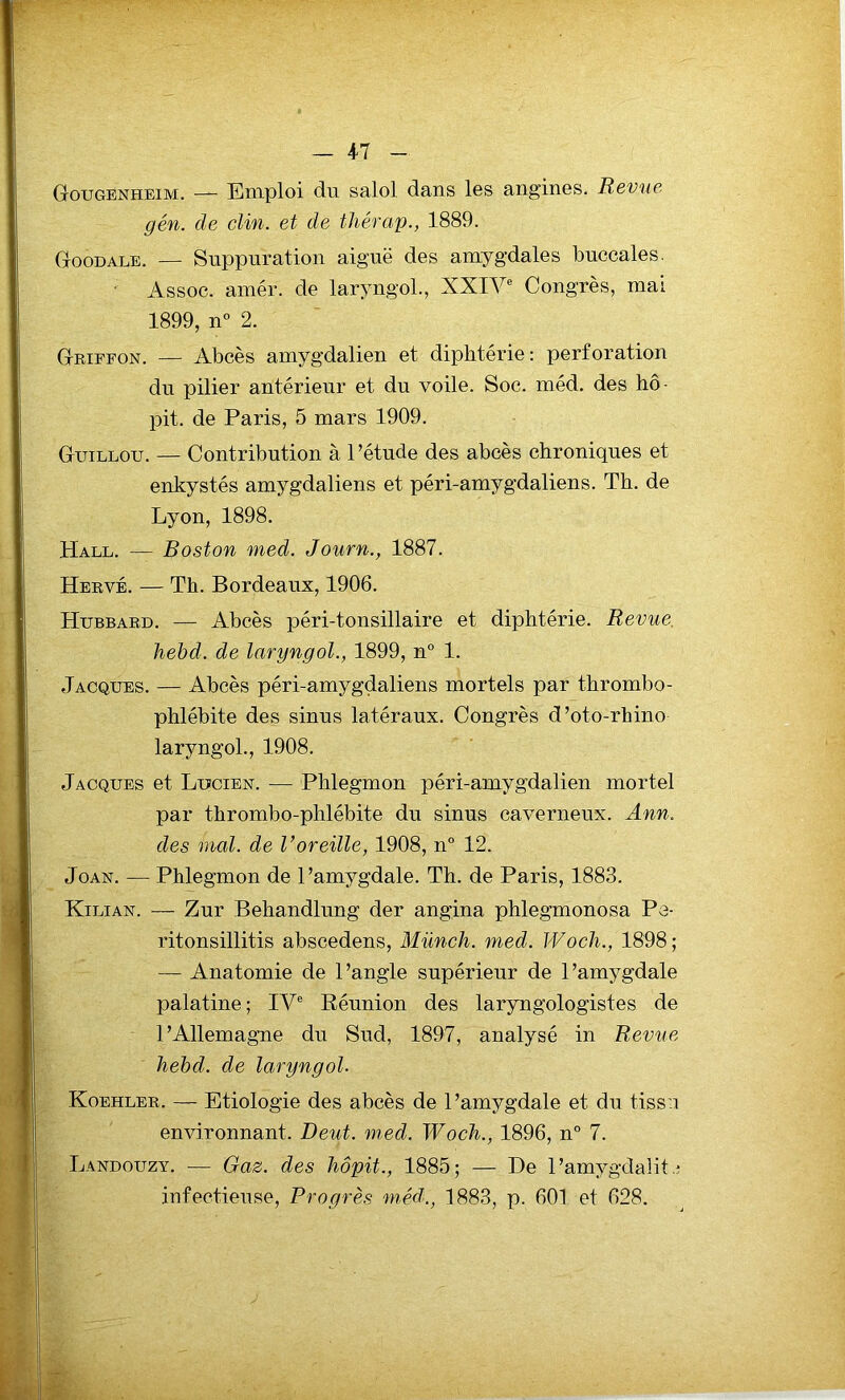 GougEnheim. — Emploi du salol dans les angines. Revue gén. de clin, et de thérap., 1889. Goodale. — Suppuration aiguë des amygdales buccales. • Assoc. amér. de laryngol., XXIVe Congrès, mai 1899, n° 2. Griffon. — Abcès amygdalien et diphtérie : perforation du pilier antérieur et du voile. Soc. méd. des hô- pit. de Paris, 5 mars 1909. Guillou. — Contribution à l’étude des abcès chroniques et enkystés amygdaliens et péri-amygdaliens. Th. de Lyon, 1898. Hat,t,. — Boston med. Journ., 1887. Hervé. — Th. Bordeaux, 1906. Hubbard. — Abcès péri-tonsillaire et diphtérie. Revue hebd. de laryngol., 1899, n° 1. Jacques. — Abcès péri-amygdaliens mortels par thrombo- phlébite des sinus latéraux. Congrès d’oto-rhino laryngol., 1908. Jacques et Lucien. — Phlegmon péri-amygdalien mortel par thrombo-phlébite du sinus caverneux. Ann. des mal. de Voreille, 1908, n° 12. Joan. — Phlegmon de l’amygdale. Th. de Paris, 1883. Kilian. — Zur Behandlung der ang.ina phlegmonosa Pe- ritonsillitis abscedens, Münch. med. Woch., 1898; — Anatomie de l’angle supérieur de l’amygdale palatine ; IVe Réunion des laryngologistes de l’Allemagne du Sud, 1897, analysé in Revue hebd. de laryngol. Koehler. — Etiologie des abcès de l’amygdale et du tissu environnant. Deut. med. Woch., 1896, n° 7. Landouzy. — Gaz. des hôpit., 1885; — De 1’amygdalit infectieuse, Progrès méd., 1883, p. 601 et 628.