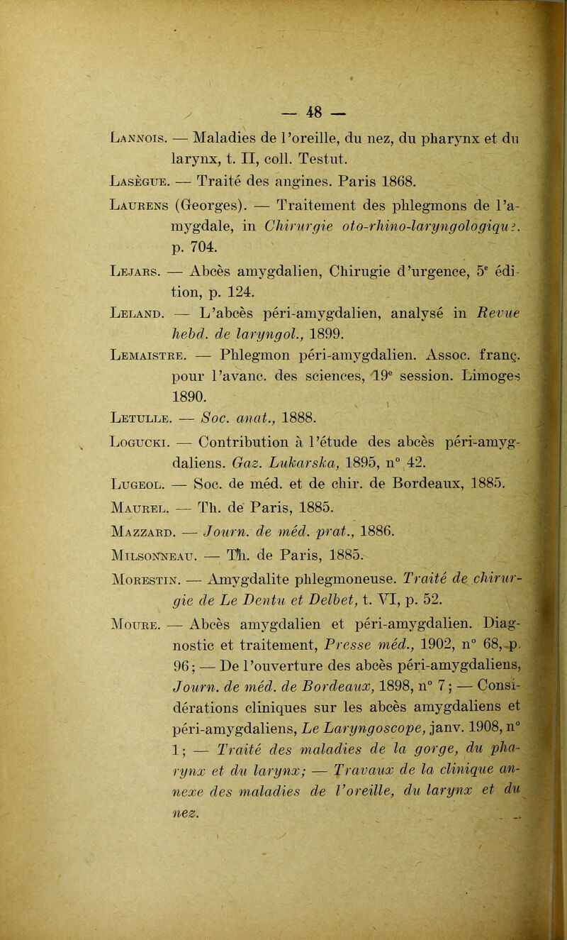 Lannois. — Maladies de l’oreille, du nez, du pharynx et du larynx, t. II, coll. Testut. Lasègue. — Traité des angines. Paris 1868. Laurens (Georges). — Traitement des phlegmons de l’a- mygdale, in Chirurgie oto-rhino-laryngologiqu;. p. 704. Le.jars. — Abcès amygdalien, Chirugie d’urgence, 5e édi- tion, p. 124. Leland. — L’abcès péri-amygdalien, analysé in Revue hebd. de laryngol., 1899. Lemaistre. — Phlegmon péri-amygdalien. Assoc. franç. pour l’avanc. des sciences, T9e session. Limoges 1890. Letulle. — Soc. anat., 1888. Logucki. — Contribution à l’étude des abcès péri-amyg- daliens. Gaz. Lukarska, 1895, n° 42. Lugeol. — Soc. de méd. et de chir. de Bordeaux, 1885. Maurel. — Th. de Paris, 1885. Mazzard. — Journ. de méd. prat., 1886. Milsonneau. — Th. de Paris, 1885. Morestin. — Amygdalite phlegmoneuse. Traité de chirur- gie de Le Dentu et Delbet, t. VI, p. 52. Moure. — Abcès amygdalien et péri-amygdalien. Diag- nostic et traitement, Presse méd., 1902, n° 68, p. 96; — De l’ouverture des abcès péri-amygdaliens, Journ. de méd. de Bordeaux, 1898, n° 7 ; — Consi- dérations cliniques sur les abcès amygdaliens et péri-amygdaliens, Le Laryngoscope, janv. 1908, n° 1 ; — Traité des maladies de la gorge, du pha- rynx et du larynx; — Travaux de la clinique an- nexe des maladies de l’oreille, du larynx et du nez.