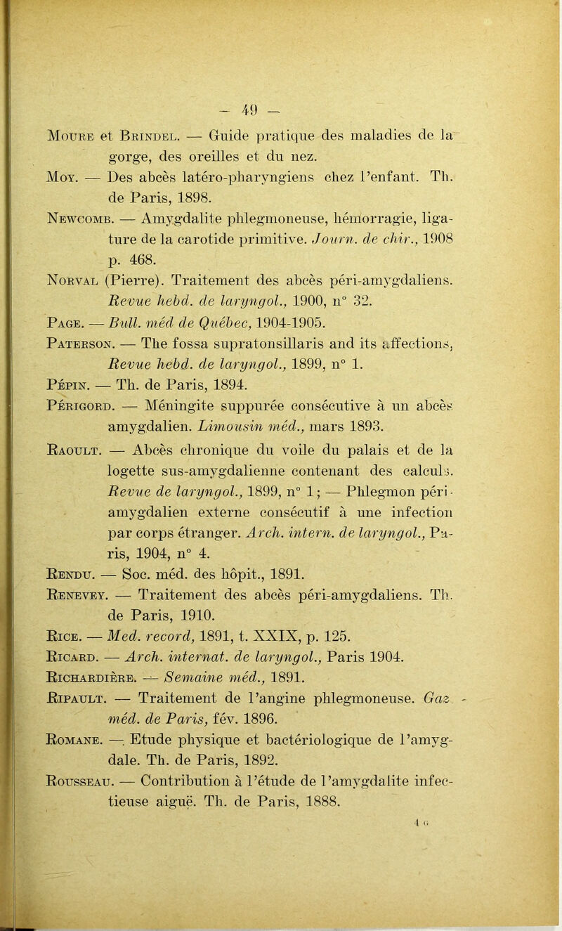 Moure et Brindel. — Guide pratique des maladies de la gorge, des oreilles et du nez. Moy. — Des abcès latéro-pharyngiens chez l’enfant. Th. de Paris, 1898. Newcomb. — Amygdalite phlegmoneuse, hémorragie, liga- ture de la carotide primitive. Journ. de ckir., 1908 p. 468. Norval (Pierre). Traitement des abcès péri-amygdaliens. Revue hebd. de laryngol., 1900, n° 32. Page. —Bull, méd de Québec, 1904-1905. Paterson. — The fossa supratonsillaris and its affections, Revue hebd. de laryngol., 1899, n° 1. Pépin. — Th. de Paris, 1894. Périgord. — Méningite suppurée consécutive à un abcès amygdalien. Limousin méd., mars 1893. Raoult. — Abcès chronique du voile du palais et de la logette sus-amygdalienne contenant des calculs. Revue de laryngol., 1899, n° 1 ; — Phlegmon péri • amygdalien externe consécutif à une infection par corps étranger. Arch. intern. de laryngol., Pa- ris, 1904, n° 4. Rendu. — Soc. méd. des liôpit., 1891. Renevey. — Traitement des abcès péri-amygdaliens. Th. de Paris, 1910. Rice. — Med. record, 1891, t. XXIX, p. 125. Ricard. — Arch. internat, de laryngol., Paris 1904. Richardière. Semaine méd., 1891. Ripault. — Traitement de l’angine phlegmoneuse. Gaz méd. de Paris, fév. 1896. Romane. —Etude physique et bactériologique de l’amyg- dale. Th. de Paris, 1892. Rousseau. — Contribution à l’étude de l’amygdalite infec- tieuse aiguë. Th. de Paris, 1888. 4 a