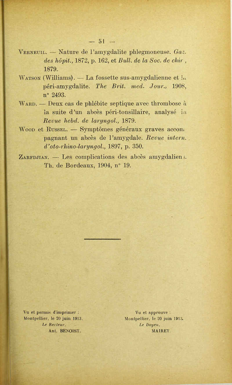 Verneuil. — Nature de l’amygdalite phlegmoneuse. Gaz. des hôpit., 1872, p. 162, et Bull, de la Soc. de chir , 1879. Watson (Williams). — La fossette sus-ainygdaliemie et L péri-amygdalite. The B rit. med. Jour., 1908, n° 2493. Ward. — Deux cas de phlébite septique avec thrombose à la suite d’un abcès péri-tonsillaire, analysé ia Revue hebd. de laryngol., 1879. Wood et Russel. — Symptômes généraux graves accom pagnant un abcès de l’amygdale. Revue intern. d’oto-rhino-laryngol., 1897, p. 350. Zarfdjian. — Les complications des abcès amygdalienn Th. de Bordeaux, 1904, n° 19. Vu et permis d’imprimer : Montpellier, le 20 juin 1913. Le Recteur, Ant. BENOIST. Vu et approuvé : Montpellier, le 20 juin 1913. Le Doyen, MAIRET.