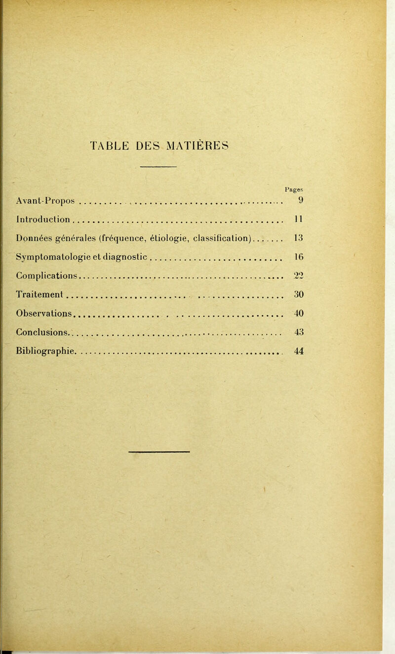 \ TABLE DES MATIÈRES Pages Avant-Propos . , 9 Introduction II Données générales (fréquence, étiologie, classification) 13 Symptomatologie et diagnostic 16 Complications 22 Traitement 30 Observations 40 Conclusions 43 Bibliographie 44