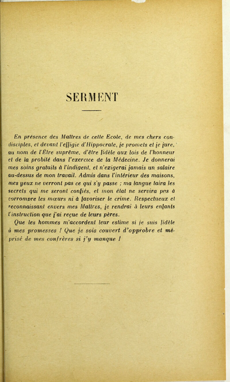 SERMENT En présence des Maîtres de celte Ecole, de mes chers con- disciples, et devant l’effigie d'Hippocrate, je promets et je jure, au nom de l'Etre suprême, d’être fidèle aux lois de l’honneur el de la probité dans Vexercice de la Médecine. Je donnerai mes soins gratuits à l’indigent, et n’exigerai jamais un salaire au-dessus de mon travail. Admis dans l’intérieur des maisons, mes yeux ne verront pas ce qui s'y passe ; ma langue taira les secrets qui me seront confiés, et mon état ne servira pas à corromvre les mœurs ni à favoriser le crime. Respectueux el reconnaissant envers mes Maîlres, je rendrai à leurs enfants l'instruction que f'ai reçue de leurs pères. Que les hommes m’accordent leur estime si je suis fidèle à mes promesses ! Que je sois couvert d’opprobre et mé- prisé de mes confrères si j’y manque I