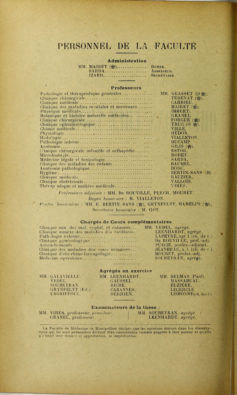 PERSONNEL DE LA FAGUF.TÊ Administration MM. MAIRET (>^) SAlîDA IZART) Doyen. Assfssecu. SEORÉTAtRF. Professeurs I’r.Iloilogic e(, lliéiapeiitique générales tjlinii|iie cliirurgic/ale (;iini(|iie méilicale (;rmi(|iie (les .maladies mentales et nerveuses.. Dhysuiue médicale Botani((iie et histoire naturelle médicales Glini()ue chirurgicale Glinirjue ophtalmologique Chimie médicale Physiologie Ilisto'ogie Pathologie interne Anatomie Cdni(|ue chirurgicale infautile et orthopédie... Microbiologie Médecine légale et to.xicologie Clinique des maladies des entants Anatomie pathologique Hygiène Clini(|ue médicah! Clinique obstétricale 'riiérap utique et matière médicale MM. GRASSET (ü i^). TEDENAT (^). CARRIEU. MAIRET IMBERT. GRANEL. FORGUE {^) TRUC (O ^). VILLE. IIEDON. VIALLETON. DUCAMP. GILIS (*). ESTOR. RODET. SA RI)A. BAÜMEL. BOSC. BERTIN-SANS (H) RAUZIER. VALLOIS. VIRES. l’rolesseurs adjoints : MM. De ROUVILLE, PUECIl, MOÜRET. Doyen honoraire : M. VIAI>LETON. />rn/c.v honoraires : MM. E. BERTIN-SANS {>^), GRYNEEl/IT, IIAMELIN (tftl), Secrétaire honoraire : M. GOT. Chargés de Cours complémentaires Cliiiii|ue ami. des mal. syphil. et cutanées... Crmi(|ue anue-Ke des inabuli('s de.s vieillai’ils. Path dogie externe Crmi((uc gynécologique .. Acconcbiuueuls Clinique des maladies des voies urinaires Cliiii(iue d'olo-rliino-laryngologie Médecine opératoire; Mi\t. VEDEL, agrégé. LEENHARDT, agrégé. LAPEYBE,agr.l.(cli. de c.) Du RÜUVII LE, prof.-adj. PüECH, profes.-adjoint. .lEANBRAU, a. I. (ch. de c.) MOURET. profes.-adj. SOUBEYRAN, agrégé. MM. GAI.AVIELLE. . VEDEL. SOUBEYRAN, GRYNFELTT (P.d ). LAGIUFFOIII,. Agrégés en exercice .MM. I.EENHABDT, GAUSSEL. BICHE. CABANNES. DElîRIEN. .MM. DELMAS (Paul). .MASSABUAU. EUZIERE. LEGERGLE IjISRONNE(cli. des r t Examinateurs de la thèse : iM.M. VIRES, professeur,/);r.s(V/c/0. I .M.M. SOUBEYRAN, ar/cé^é. ■ GRANEL, professeur. | LEENHARDT, agrégé. I La Kaculté de Médecine de Montpellier déclare (jue les opinions émises dans les disserta- lions f|ui lui sont, présentées doivent être considérées comme propres à leur auteur etqn’elle ii'eatend leur donner ni approliation, ni improbation.