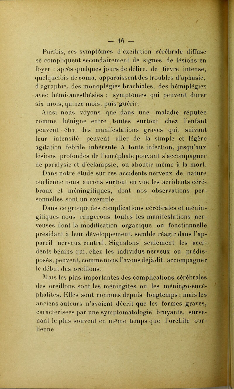 Parfois, ces symptômes d’excitation cérébrale diffuse se compliquent secondairement de signes de lésions en foyer : après quelques jours de délire, de fièvre intense, quelquefois de coma, apparaissent des troubles d’aphasie, d’agraphie, des monoplégies brachiales, des hémiplégies avec hémi-anesthésies ; symptômes qui peuvent durer six mois, quinze mois, puis guérir. Ainsi nous voyons que dans une maladie réputée comme bénigne entre toutes surtout chez l’enfant peuvent être des manifestations graves qui, suivant leur intensité, peuvent aller de la simple et légère agitation fébrile inhérente à toute infection, jusqu’aux lésions profondes de l’encéphale pouvant s’accompagner de paralysie et d’éclampsie, ou aboutir même à la mort. Dans notre étude sur ces accidents nerveux de nature ourlienne nous aurons surtout en vue les accidents céré- braux et méningitiques, dont nos observations per- sonnelles sont un exemple. Dans ce groupe des complications cérébrales et ménin- gitiques nous rangerons toutes les manifestations ner- veuses dont la modification organique ou fonctionnelle présidant à leur développemeut, semble réagir dans l’ap- pareil nerveux central. Signalons seulement les acci- dents bénins qui, chez les individus nerveux ou prédis- posés, peuvent, comme nous l’avons déjà dit, accompagner le début des oreillons. Mais les plus importantes des complications cérébrales des oreillons sont les méningites ou les méningo-encé- phalites. Elles sont connues depuis longtemps; mais les anciens auteurs n’avaient décrit que les formes graves, caractérisées par une symptomatologie bruyante, surve- nant le plus souvent en même temps que l’orchite our- lienne.