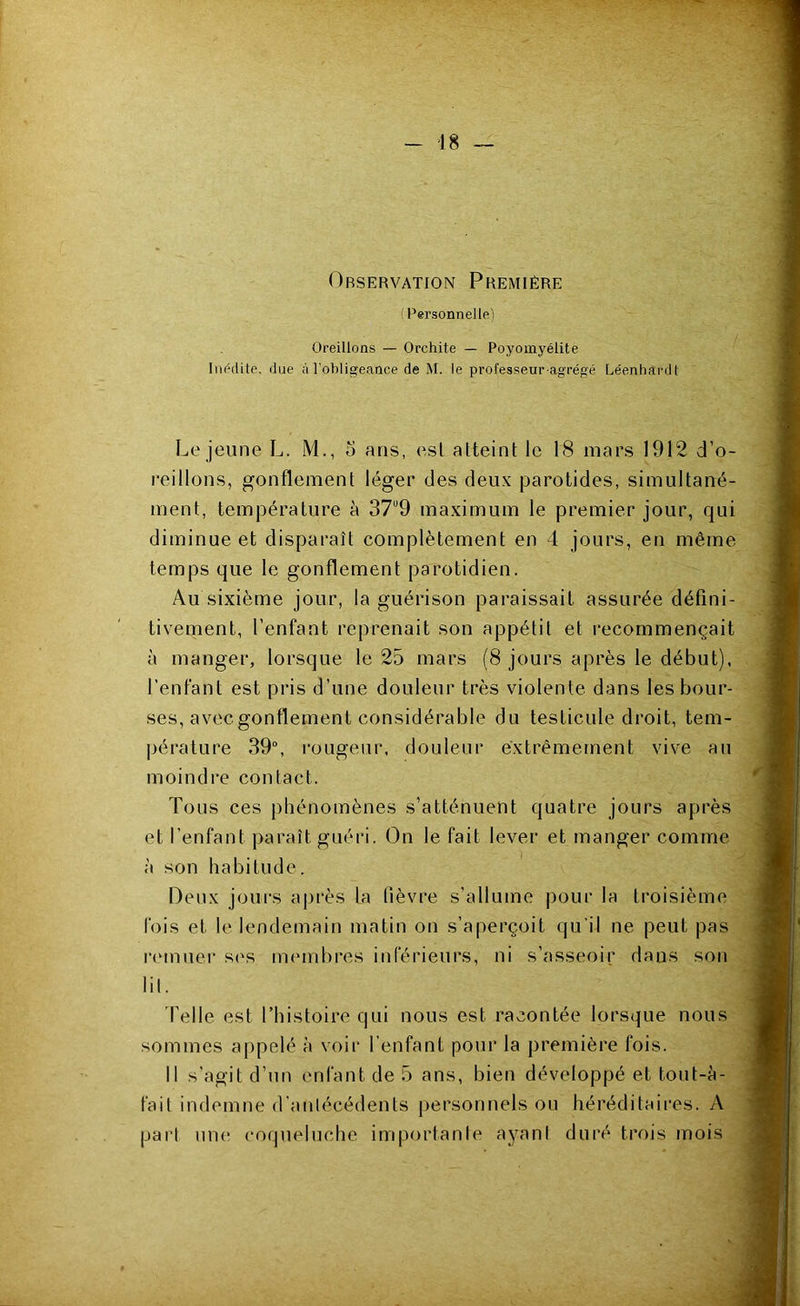 Observation Première Personnelle^ Oreillons ~ Orchite — Poyomyélite IiH^dile. due à l'obligeance de M. le professeur-agrégé Léenhardt Le jeune L. M., 5 ans, est atteint le 18 mars 1912 d’o- reillons, gonflement léger des deux parotides, simultané- ment, température à 37“9 maximum le premier jour, qui diminue et disparaît complètement en 4 jours, en même temps que 1e gonflement parotidien. Au sixième jour, la guérison paraissait assurée défini- tivement, l’enfant reprenait son appétit et recommençait à manger, lorsque le 25 mars (8 jours après le début), l’enfant est pris d’une douleur très violente dans les bour- ses, aveegonflement considérable du testicule droit, tem- pérature 39“, rougeur, douleur extrêmement vive au moindre contact. Tous ces phénomènes s’atténuent quatre jours après et l’enfant paraît guéri. (Dn le fait lever et manger comme à son habitude. Deux joui's après la fièvre s’allume pour la troisième fois et le lendemain matin on s’aperçoit qu’il ne peut pas r(Mnuer s(^s miunbres inférieurs, ni s’asseoir dans son lil. 'Pelle est l’histoire qui nous est racontée lorsque nous sommes appelé à voir l’enfant pour la première fois. Il s’agit d’un enfant de 5 ans, bien développé et tout-à- fait indemne d’anlécédents personnels ou héréditaires. A pari une coqueluche importante ayant duré trois mois