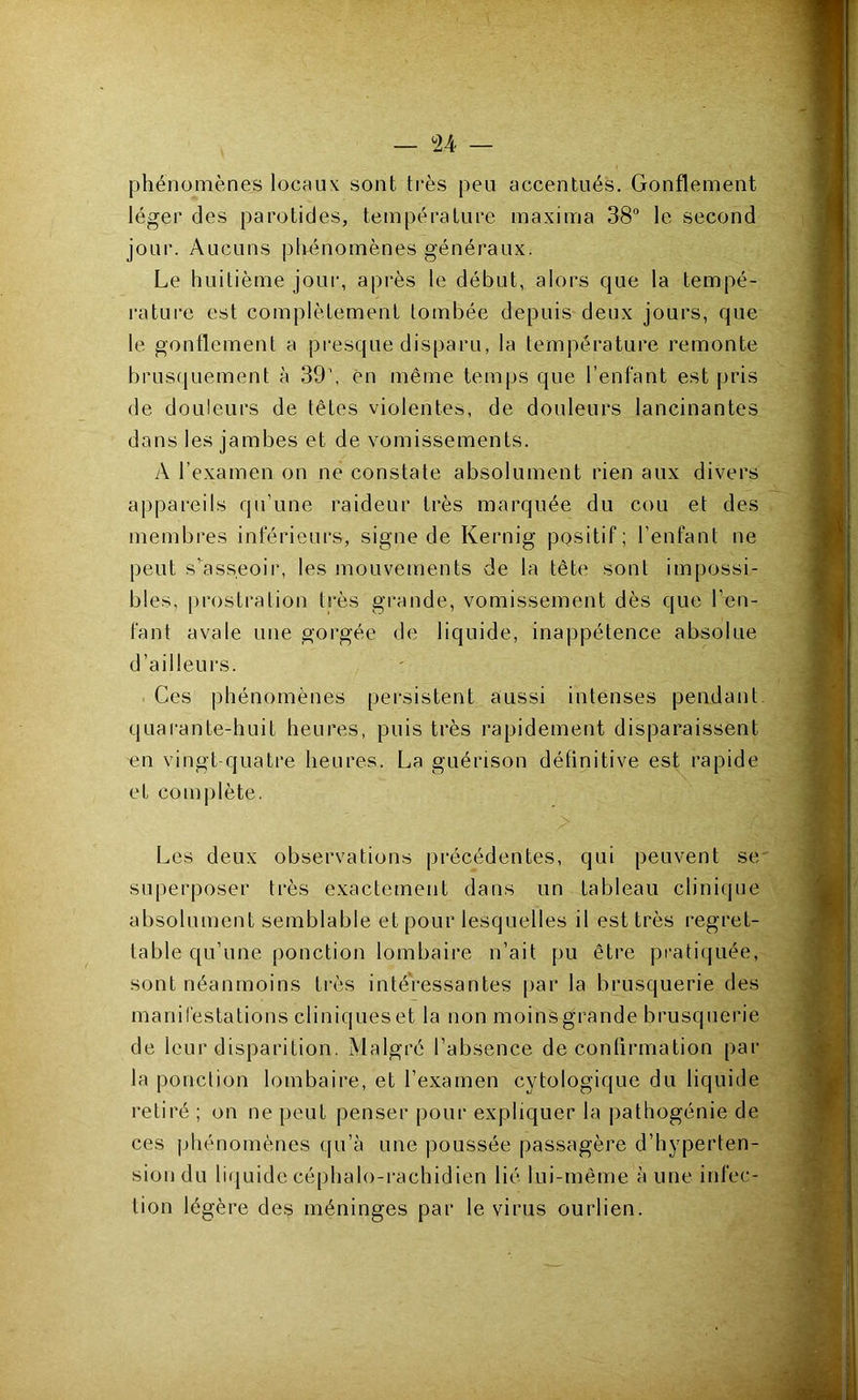 — <24 — phénomènes locaux sont très peu accentués. Gonflement léger des parotides, température maxima 38 le second jour. Aucuns phénomènes généraux. Le huitième jour, après le début, alors que la tempé- rature est complètement tombée depuis deux jours, que le gonflement a presque disparu, la température remonte brusquement à 39', en même temps que l’enfant est pris de douleurs de têtes violentes, de douleurs lancinantes dans les jambes et de vomissements. A l’examen on ne constate absolument rien aux divers appareils qu’une raideur très marquée du cou et des membres inférieurs, signe de Kernig pQsitif; l’enfant ne peut s’asseoir, les mouvements de la tête sont impossi- bles, prostration très grande, vomissement dès que l’en- fant avale une gorgée de liquide, inappétence absolue d’ailleurs. . Ces phénomènes persistent aussi intenses pendant quai’ante-huit heures, puis très rapidement disparaissent en vingt-quatre heures. La guérison définitive est rapide et complète. Les deux observations précédentes, qui peuvent sev superposer très exactement dans un tableau clinique absolument semblable et pour lesquelles il est très regret- table qu’une ponction lombaire n’ait pu être pratiquée, sont néanmoins très intéressantes par la brusquerie des manilestations cliniques et la non moins grande brusquerie de leur disparition. Malgré l’absence de confirmation par la ponction lombaire, et l’examen cytologique du liquide retiré ; on ne peut penser pour expliquer la pathogénie de ces phénomènes qu’à une poussée passagère d’hyperten- sion du liquide céphalo-rachidien lié lui-même à une infec- tion légère des méninges par le virus ourlien.