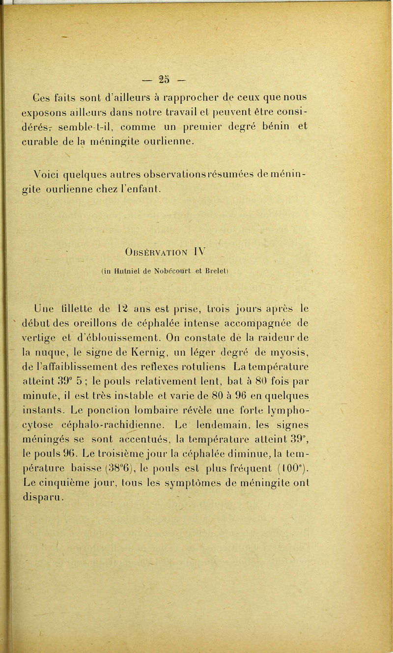 Ges faits sont d’ailleurs à rapprocher de ceux que nous exposons ailleurs dans notre travail et peuvent être consi- dérésr semble-t-il, comme un premier degré bénin et curable de la méningite ourlienne. Voici quelques autres observations résumées de ménin- gite ourlienne chez l’enfant. Observation IV (in Hutniel de Nobécourt et Breletl Une tillette de 12 ans est prise, trois jours après le ' début des oreillons de céphalée intense accompagnée de vertige et d’éblouissement. On constate dè la raideur de la nuque, le signe de Kernig, un léger degré de myosis, de l’affaiblissement des reflexes rotuliens La température atteint 39“ 5 ; le pouls relativement lent, bat à 80 fois par minute, il est très in.'^table et varie de 80 à 96 en quelques instants. Le ponclion lombaire révèle une forte lympho- cytose céphalo-rachidienne. Le lendemain, les signes méningés se sont accentués, la température atteint 39“, le pouls 96. Le troisième jour la céphalée diminue, la tem- pérature bais.se (38“6), le pouls est plus fréquent (100°). Le cinquième jour, tous les symptômes de méningite ont disparu.