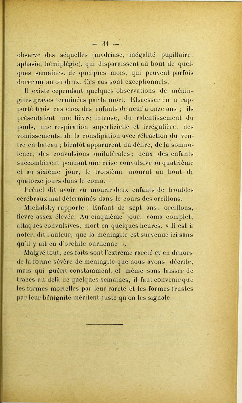 observe des séquelles imydriase, inég’alité pupillaire, aphasie, hémiplégie), qui disparaissent au bout de quel- ques semaines, de quelques mois, qui peuvent parfois durer un an ou deux, Ces cas sont exceptionnels. 11 existe cependant quelques observations de ménin- gites graves terminées parla mort. Elsaësser en a rap- porté trois cas chez des enfants de neuf à onze ans ; ils présentaient une fièvre intense, du ralentissement du pouls, une respiration superficielle et irrégulière, des vomissements, de la constipation avec rétraction du ven- tre en bateau ; bientôt apparurent du délire, de la somno- lence, des convulsions unilatérales; deux des enfants succombèrent pendant une crise convulsive au quatrième et au sixième jour, le troisième mourut au bout de quatorze jours dans le coma. Frénel dit avoir vu mourir deux enfants de troubles cérébraux mal déterminés dans le cours des oreillons. Michalsky rapporte : Enfant de sept ans, oreillons, fièvre assez élevée. Au cinquième jour, coma complet, attaques convulsives, mort en quelques heures, « 11 est à noter, dit fauteur, que la méningite est survenue ici sans qu’il y ait eu d’orchite ourlienne ». Malgré tout, ces faits sont l’extrême rareté et en dehors de la forme sévère de méningite que nous avons décrite, mais qui guérit constamment, et même sans laisser de traces au-delà de quelques semaines, il faut convenir que les formes mortelles par leur rareté et les formes frustes par leur bénignité méritent juste qu’on les signale.