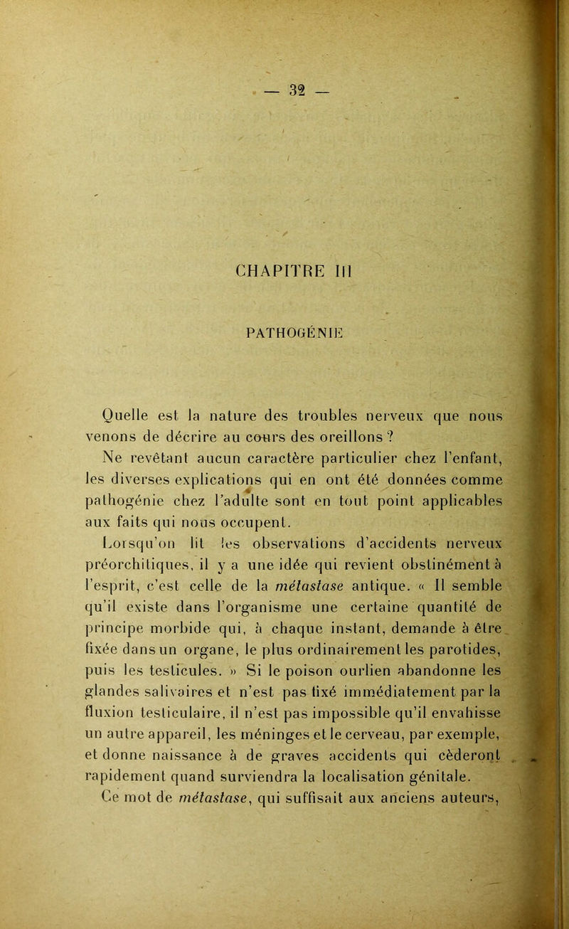 CHAPITRE III PATHOGÉNIE Quelle est la nature des troubles nerveux que nous venons de décrire au conrs des oreillons ? Ne revêtant aucun caractère particulier chez l’enfant, les diverses explications qui en ont été données comme palhogénie chez l’adulte sont en tout point applicables aux faits qui nous occupent. Lorsqu’on lit les observations d’accidents nerveux préorchitiques, il y a une idée qui revient obstinément à l’esprit, c’est celle de la métastase antique. « 11 semble qu’il existe dans l’organisme une certaine quantité de principe morbide qui, à chaque instant, demande à être fixée dans un organe, le plus ordinairement les parotides, puis les testicules. » Si le poison ourlien abandonne les glandes salivaires et n’est pas fixé immédiatement par la fluxion testiculaire, il n’est pas impossible qu’il envahisse un autre appareil, les méninges et le cerveau, par exemple, et donne naissance à de graves accidents qui cèderorit rapidement quand surviendra la localisation génitale. Ce mot de métastase^ qui suffisait aux anciens auteurs,