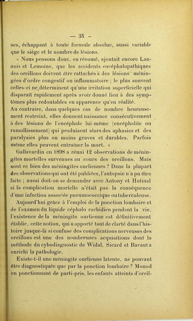 ses, échappant à toute formule absolue, aussi variable que le siège et le nombre de lésions. « Nous pensons donc, en résumé^ ajoutait encore Lan- nois et Lemoine, que les accidents encéphalopathiques des oreillons doivent être rattachés à des lésions ménin- gées d’ordre congestif ou inflammatoire ; le plus souvent celles-ci neMéterminent qu’une irritation superficielle qui disparaît rapidement après avoir donné lieu à des symp- tômes plus redoutables en apparence qu’en réalité. Au contraire, dans quelques cas de nombre heureuse- ment restreint, elles donnent naissance consécutivement à des lésions de l’encéphale lui-même (encéphalite ou ramollissement) qui produisent alors des aphasies et des paralysies plus ou moins graves et durables. Parfois même elles peuvent entraîner la mort. » Gallavardin en 1898 a réuni 12 observations de ménin- gites mortelles survenues au cours des oreillons. Mais sont ce bien des méningites ourliennes ? Dans la plupart des observations qui ont été publiées, l’autopsie n’a pu être faite ; aussi doit-on se demander avec Antony et Hutinel si la complication mortelle n’était pas - la conséquence d’une infection associée pneumococcique ou tuberculeuse. Aujourd’hui grâce à l’emploi de la ponction lombaire et de l’examen du liquide céphalo rachidien pendant la vie, l’existence de la méningite ourlienne est définitivement établie, cette notion, qui a apporté tant de clarté dans l’his- toire jusque-là si confuse des complications nerveuses des oreillons est une des nombreuses acquisitions dont la méthode du cybodiagnostic de Widal, Sicard et Ravauta enrichi la pathologie. Existe-t-il une méningite ourlienne latente, ne pouvant être diagnostiquée que parla ponction lombaire? Monod en ponctionnant de parti-pris, les enfants atteints d’oreil-