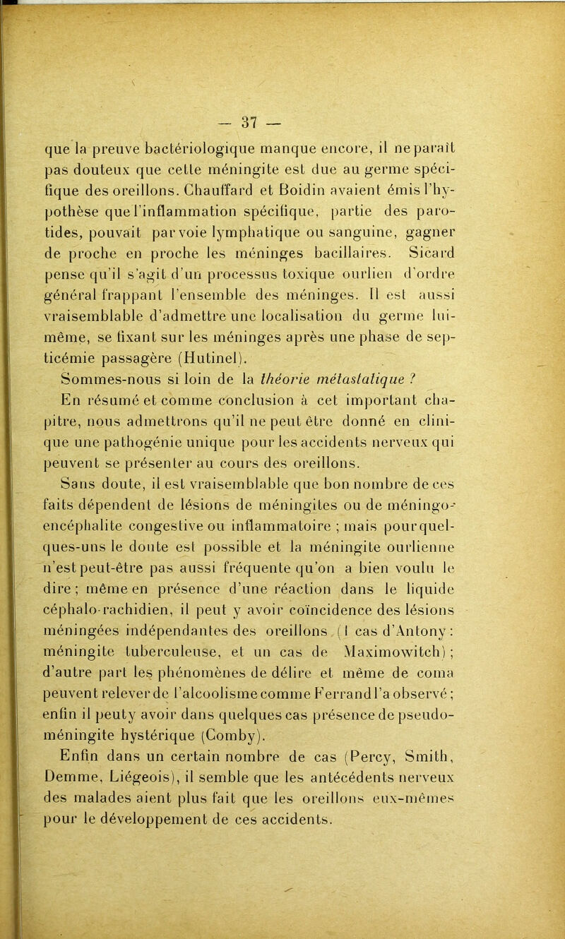 que la preuve bactériologique manque encore, il ne paraît pas douteux que cette méningite est due au germe spéci- fique des oreillons. Chauffard et Boidin avaient émis l’hy- pothèse que l’inflammation spécifique, partie des paro- tides, pouvait par voie lymphatique ou sanguine, gagner de proche en proche les méninges bacillaires. Sicard pense qu’il s’agit d’un processus toxique ourlien d’ordre général frappant l’ensemble des méninges. Il est aussi vraisemblable d’admettre une localisation du germe lui- même, se fixant sur les méninges après une phase de sep- ticémie passagère (Hutinel). Sommes-nous si loin de la théorie métastatique ? En résumé et comme conclusion à cet important cha- pitre, nous admettrons qu’il ne peut être donné en clini- que une pathogénie unique pour les accidents nerveux qui peuvent se présenter au cours des oreillons. Sans doute, il est vraisemblable que bon nombre de ces faits dépendent de lésions de méningites ou de méningo- encéphalite congestive ou inflammatoire ; mais pourquel- ques-uns le doute est possible et la méningite ourlienne n’est peut-être pas aussi fréquente qu’on a bien voulu le dire; même en présence d’une réaction dans le liquide céphalo-rachidien, il peut y avoir coïncidence des lésions méningées indépendantes des oreillons ( I cas d’Antony : méningite tuberculeuse, et un cas de Maximowitch) ; d’autre part les phénomènes de délire et même de coma peuvent relever de l’alcoolisme comme P’errand l’a observé ; enfin il peuty avoir dans quelques cas présence de pseudo- méningite hystérique (Comby). Enfin dans un certain nombre de cas (Percy, Smith, Demme, Liégeois), il semble que les antécédents nerveux des malades aient plus fait que les oreillons eux-mêmes pour le développement de ces accidents.