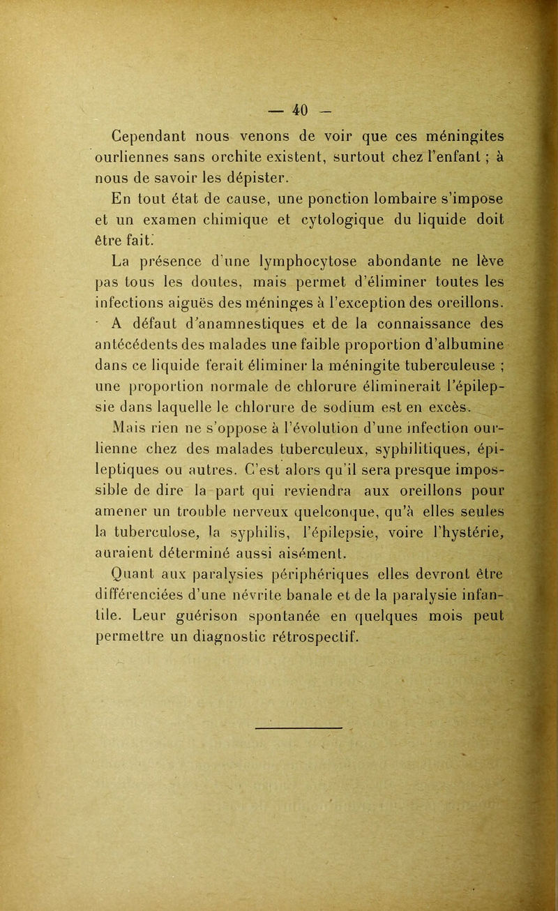 Cependant nous venons de voir que ces méningites ourliennes sans orchite existent, surtout chez l’enfant ; à nous de savoir les dépister. En tout état de cause, une ponction lombaire s’impose et un examen chimique et cytologique du liquide doit être fait. La présence d’une lymphocytose abondante ne lève pas tous les doutes, mais permet d’éliminer toutes les infections aiguës des méninges à l’exception des oreillons. • A défaut d'anamnestiques et de la connaissance des antécédents des malades une faible proportion d’albumine dans ce liquide ferait éliminer la méningite tuberculeuse ; une proportion normale de chlorure éliminerait l’épilep- sie dans laquelle le chlorure de sodium est en excès. Mais rien ne s’oppose à l’évolution d’une infection our- lienne chez des malades tuberculeux, syphilitiques, épi- leptiques ou autres. C’est alors qu’il sera presque impos- sible de dire la part qui reviendra aux oreillons pour amener un trouble nerveux quelconque, qu’à elles seules la tuberculose, la syphilis, l’épilepsie, voire l’hystérie, auraient déterminé aussi aisément. Quant aux paralysies périphériques elles devront être différenciées d’une névrite banale et de la paralysie infan- tile. Leur guérison spontanée en quelques mois peut permettre un diagnostic rétrospectif.