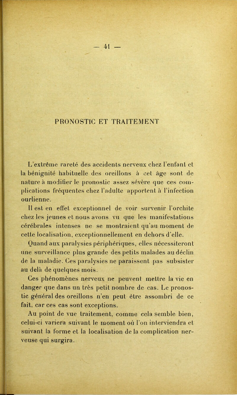 PRONOSTIC ET TRAITEMENT L’extrême rareté des accidents nerveux chez l’enfant et la bénignité habituelle des oreillons à cet âge sont de nature à modifier le pronostic assez sévère que ces com- plications fréquentes chez l’adulte apportent à l’infection ourlienne. U est en effet exceptionnel de voir survenir l’orchite chez les jeunes et nous avons vu que les manifestations cérébrales intenses ne se montraient qu’au moment de cette localisation, exceptionnellement en dehors d’elle. Quand aux paralysies périphériques, elles nécessiteront une surveillance plus grande des petits malades au déclin de la maladie. Ces paralysies ne paraissent pas subsister au delà de quelques mois. Ces phénomènes nerveux ne peuvent mettre la vie en danger que dans un très petit nombre de cas. Le pronos- tic général des oreillons n’en peut être assombri de ce fait, car ces cas sont exceptions. Au point de vue traitement, comme cela semble bien, celui-ci variera suivant le moment où l’on interviendra et suivant la forme et la localisation de la complication ner- veuse qui surgira.