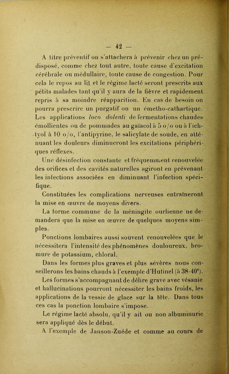 A litre préventif on s’attachera à prévenir chez; un pré- disposé, comme chez tout autre, toute cause d’excitation cérébrale ou médullaire, toute cause de congestion. Pour cela le repos au lit et le régime lacté seront prescrits aux petits malades tant qu’il y aura de la fièvre et rapidement repris à sa moindre réapparition. En cas de besoin on pourra prescrire un purgatif ou un émetho-cathartique. Les applications loco dolenli de fermentations chaudes émollientes ou de pommades au gaïacol à 5 o/o ou à l'ich- tyol à 10 o/o, l’antipyrine, le salicylatede soude, en atté- nuant les douleurs diminueront les excitations périphéri- ques réflexes. Une désinfection constante et fréquemment renouvelée des orifices et des cavités naturelles agiront en prévenant les infections associées en diminuant l’infection spéci- fique. Constituées les complications nerveuses entraîneront la mise en œuvre de moyens divers. La forme commune de la méningite ourlienne ne de- mandera que la mise en œuvre de quelques moyens sim- ples. Ponctions lombaires aussi souvent renouvelées que le nécessitera l’intensité des phénomènes douloureux, bro- mure de potassium, chloral. Dans les formes plus graves et plus sévères nous con- seillerons les bains chauds à l’exemple d’Hutinel (à 38-40®). Les formes s’accompagnant de délire grave avec vésanie et hallucinations pourront nécessiter les bains froids, les applications de la vessie de glace sur la tête. Dans tous ces cas la ponction lombaire s’impose. Le régime lacté absolu, qu’il y ait ou non albuminurie sera appliqué dès le début. A l’exemple de Janson-Zuéde et comme au cours de