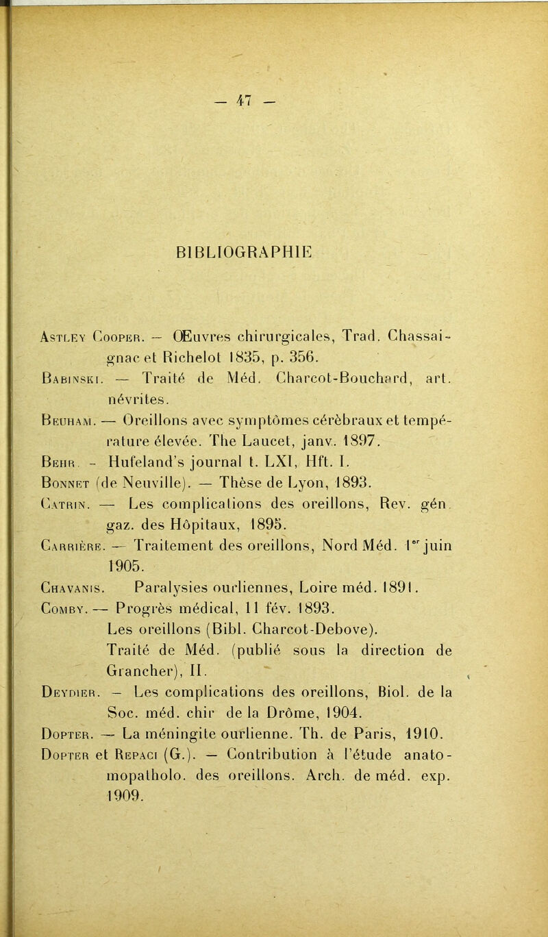 BIBLIOGRAPHIE Astley Cooper. — Œuvres chirurgicales, Trad. Chassai- gnac et Richelot 1835, p. 356. Babinski. — Traité de Méd. Charcot-Bouchard, art. névrites. Beuham. — Oreillons avec symptômes cérébraux et tempé- rature élevée. The Laucet, janv. 1897. Behr - Hufeland’s journal t. LXI, Hft. I. Bonnet (de Neuville). — Thèse de Lyon, 1893. CiATRiN. — Les complications des oreillons, Rev. gén. gaz. des Hôpitaux, 1895. Carrière. — Traitement des oreillons. Nord Méd. Cjuin 1905. Chavanis. Paralysies ourliennes, Loire méd. 1891. CoMBY.— Progrès médical, 11 fév. 1893. Les oreillons (Bibl. Charcot-Debove). Traité de Méd. (publié sous la direction de Grancher), H. Deydier. — Les complications des oreillons, Biol, de la Soc. méd. chir de la Drôme, 1904. Dopter. — La méningite ourlienne. Th. de Paris, 1910. Dopter et Repaci (G.). — Contribution à l’étude anato- mopatholo. des oreillons. Arch. de méd. exp. 1909.