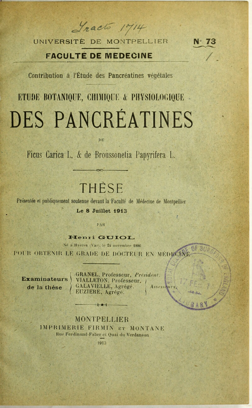 UNIVERSITÉ DE MONTPELLIER FACULTÉ DE iVIËDECINE ‘ Contribution à l’Étude des Pancréatines végétales , ETUDE BOTANIQUE, GHIMIQUi: A PHYSIOLOGIQUE DES PANCRÉATINES iiii: Ficus Garica L. & de Broussonelia Papyrifera L. THÈSE Présentée ftl publiquement soutenue devant la Faculté de Médecine de Montpellier Le 8 Juillet 1913 l'Ali ,>■ Mlenri lOL. Ne à. Hyèros iVai-), lo 24 novembre 1886 OlîTKMIî LE LRADE UE DOLTRUR EN MÉUEilLNTî' GRÂNEL. Professeur, trésidt'ut. | Examinateurs! VIALLETON, Professeur. / ’ de la thèse ) GALAVIELLE, Agrégé. , EIIZIERE, Agrégé. ) -6-1H MONTPELLIER IMPRIMERIE EIRMIN ut MuNTANE Rue Ferilin.nnd-Fnbre et Ouf>i 'In Verdanson