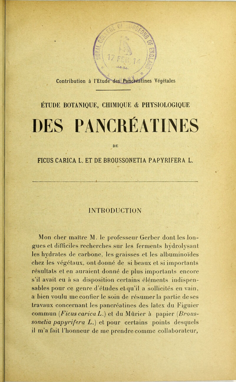 m»>î' ‘ liiii ' . ii[wi Contribution à l’EtudVdesiPaiicfeéàtines Végétales ÉTUDE BOTANIQUE, CHIMIQUE & PHYSIOLOGIQUE DES PANCRÉATINES DE FICUS CARICA L. ET DE BROUSSONETIA PAPYRIFERA L. INTRODUCTION Mon cher maître M. le professeur Gerber dont les lon- gues et difficiles recherches sur les ferments hydrolysant les hydrates de carbone, les graisses et les albuminoïdes chez les végétaux, ont donné de si beaux et si importants résultats et en auraient donné de plus importants encore s’il avait eu à sa disposition certains éléments indispen- sables pour ce genre d’études et qu’il a sollicités en vain, a bien voulu me confier le soin de résumer la partie de ses travaux concernant les pancréatines des latex du Figuier commun [Ficus carica L.) et du Mûrier à papier [Brous- sonelia papyrifcra L.) et pour certains points desquels il m’a fait l’honneur de me prendre comme collaborateur,