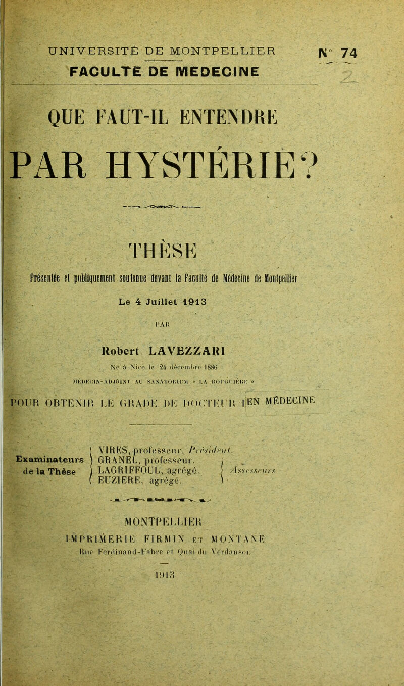 FACULTE DE MEDECINE N 74 QUE FAUT-IL ENTENDRE PAR HYSTÉRIE? TH FSE Présentée et publiquement soutenue devant la Faculté de Médecine de Montpellier Le 4 Juillet 1913 l’Ali Robert LAVEZZAR1 No ù Nice le 24 dAoomljre I88tj MliliEOIN-ADJOINT AU SANATORIUM « I.A HOUOUIKRE » POUR OBTENIR LE GRADE DE DOCTEUR I EN MÉDECINE ! VIRES, professeur, /*/rsiflrnt. GRANEL, professeur. , LAGRIFFOUL, agrégé. / /hsrssrnrs EUZIERE, agrégé. ) MONTPELLIER IMPRIMERIE FI R MIN et MONTANE K ne Ferdinand-Fabre el Quai du Yerdansoi. 1918