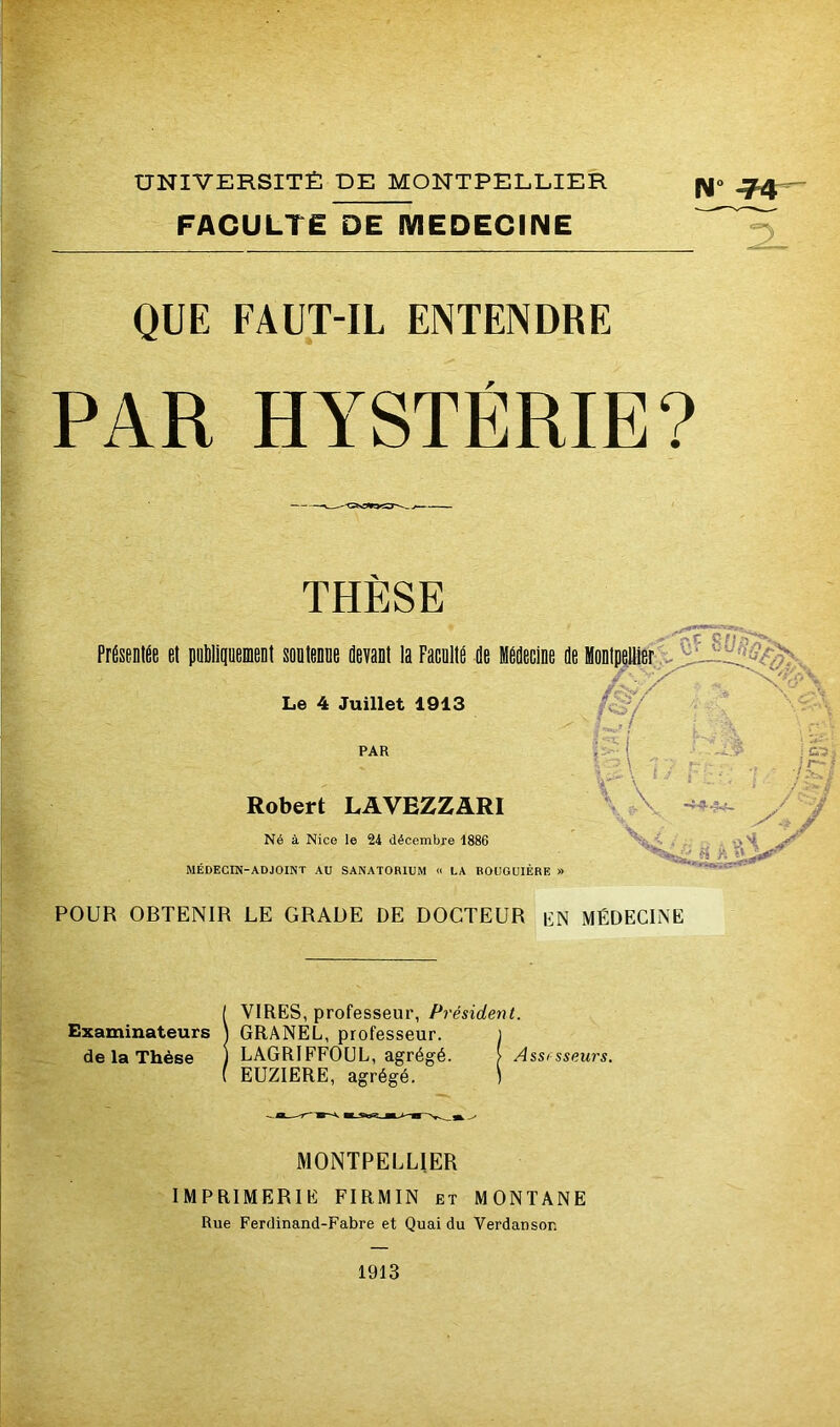 FACULTE DE MEDECINE NVF4 2_ QUE FAUT-IL ENTENDRE PAR HYSTÉRIE? THESE Présentée et publiquement soutenue devant la Faculté de Médecine de Montpellier % > '^XVi r^o/ : • Le 4 Juillet 1913 PAR Robert LAVEZZARI Né à Nice le 24 décembre 1886 MÉDECIN-ADJOINT AU SANATORIUM « LA ROUGUIÈRE \ x i / J&l / -r- « POUR OBTENIR LE GRADE DE DOCTEUR üN MÉDECINE ! VIRES, professeur, Président. GRANEL, professeur. ) LAGRIFFOUL, agrégé. > Assesseurs. EUZIERE, agrégé. ) MONTPELLIER IMPRIMERIE FIRMIN et MONTANE Rue Ferdinand-Fabre et Quai du Verdanson 1913