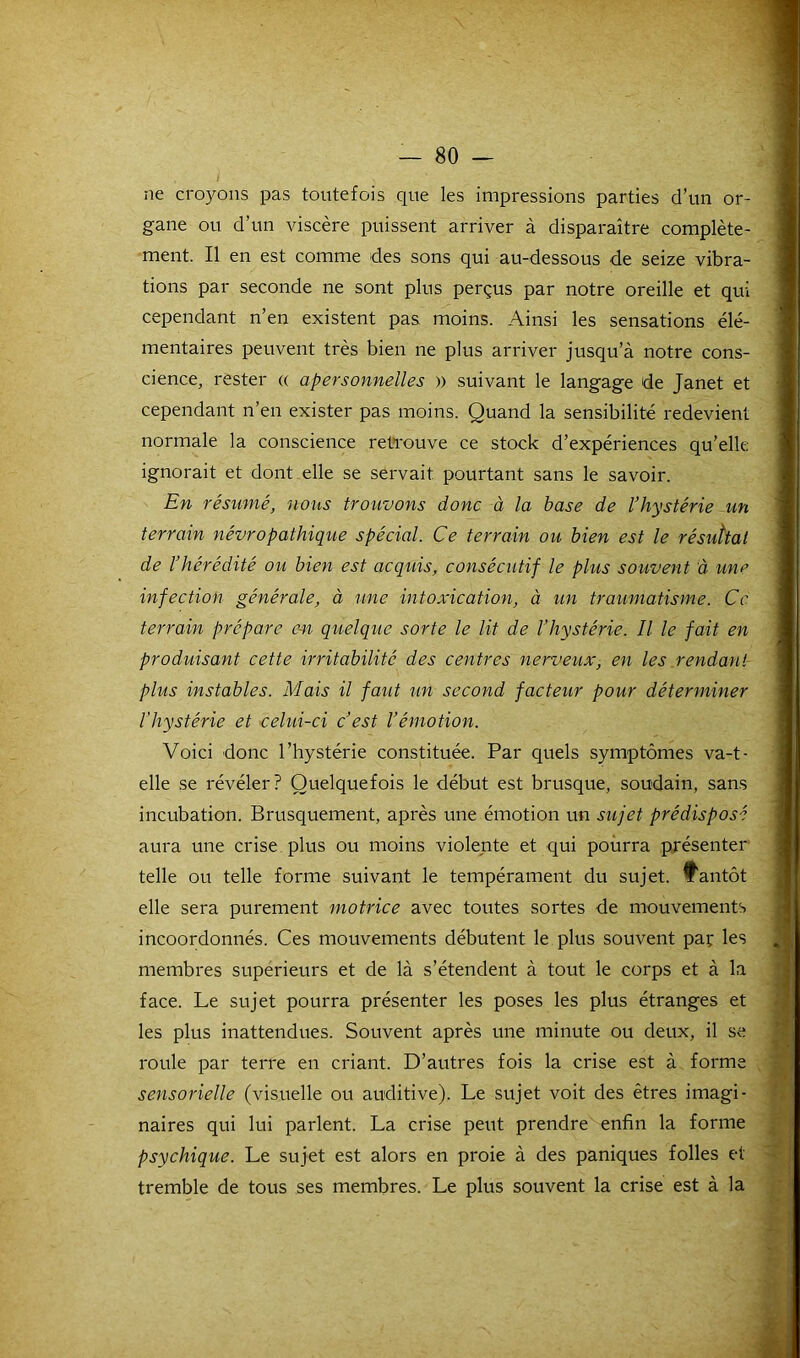 ne croyons pas toutefois que les impressions parties d’un or- gane ou d’un viscère puissent arriver à disparaître complète- ment. Il en est comme des sons qui au-dessous de seize vibra- tions par seconde ne sont plus perçus par notre oreille et qui cependant n’en existent pas moins. Ainsi les sensations élé- mentaires peuvent très bien ne plus arriver jusqu’à notre cons- cience, rester « apersonnelles » suivant le langage de Janet et cependant n’en exister pas moins. Quand la sensibilité redevient normale la conscience retrouve ce stock d’expériences qu’elle ignorait et dont elle se servait pourtant sans le savoir. En résumé, nous trouvons donc à la base de l’hystérie un terrain névropathique spécial. Ce terrain ou bien est le résultat de l’hérédité ou bien est acquis, consécutif le plus souvent à une infection générale, à une intoxication, à un traumatisme. Ce terrain prépare en quelque sorte le lit de l’hystérie. Il le fait en produisant cette irritabilité des centres nerveux, en les rendant plus instables. Mais il faut un second facteur pour déterminer l'hystérie et celui-ci c’est l’émotion. Voici donc l’hystérie constituée. Par quels symptômes va-t- elle se révéler? Quelquefois le début est brusque, soudain, sans incubation. Brusquement, après une émotion un sujet prédisposé aura une crise plus ou moins violente et qui pourra présenter telle ou telle forme suivant le tempérament du sujet, tantôt elle sera purement motrice avec toutes sortes de mouvements incoordonnés. Ces mouvements débutent le plus souvent par les membres supérieurs et de là s’étendent à tout le corps et à la face. Le sujet pourra présenter les poses les plus étranges et les plus inattendues. Souvent après une minute ou deux, il se roule par terre en criant. D’autres fois la crise est à forme sensorielle (visuelle ou auditive). Le sujet voit des êtres imagi- naires qui lui parlent. La crise peut prendre enfin la forme psychique. Le sujet est alors en proie à des paniques folles et tremble de tous ses membres. Le plus souvent la crise est à la