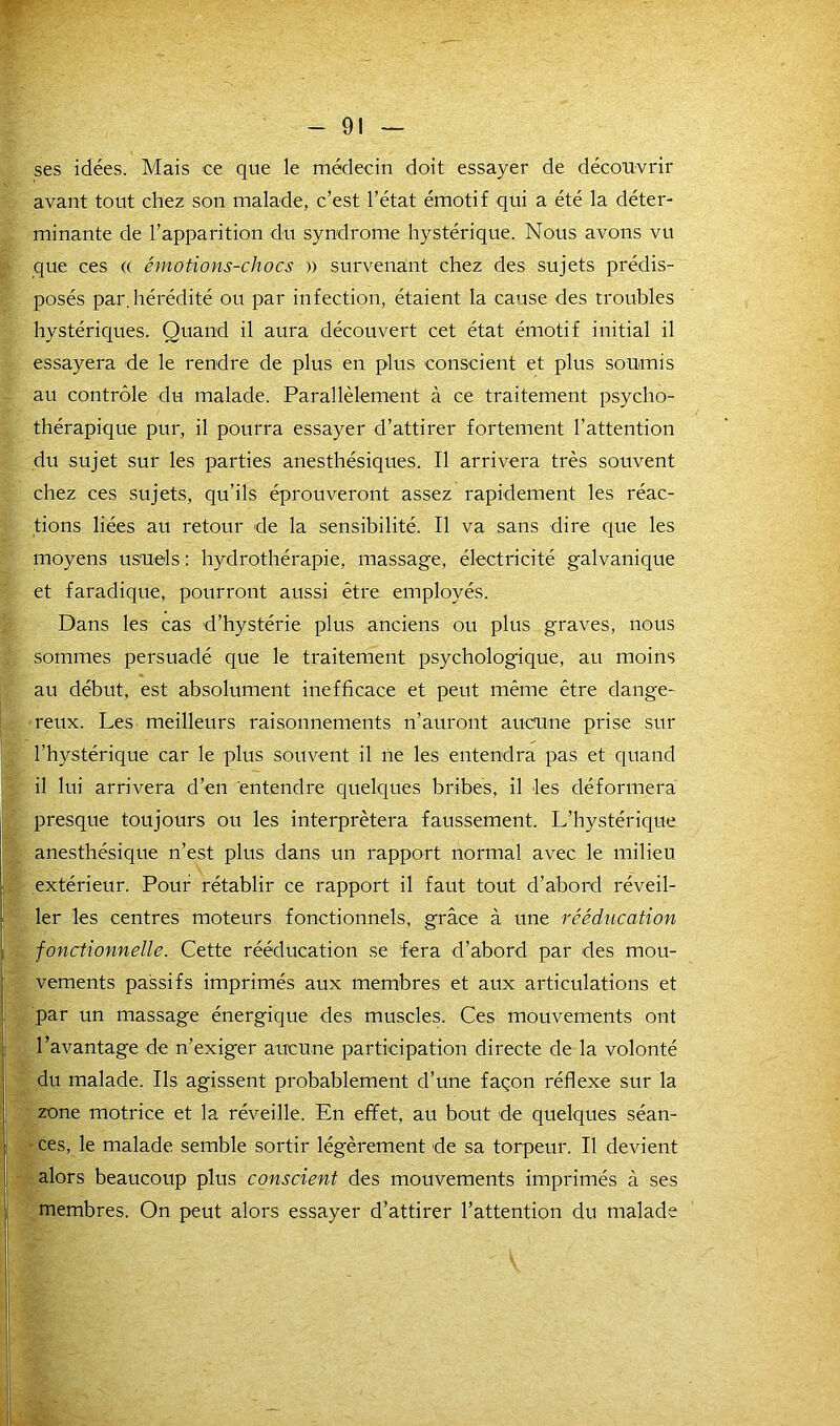 ses idées. Mais ce que le médecin doit essayer de découvrir avant tout chez son malade, c’est l’état émotif qui a été la déter- minante de l’apparition du syndrome hystérique. Nous avons vu que ces (( émotions-chocs » survenant chez des sujets prédis- posés par. hérédité ou par infection, étaient la cause des troubles hystériques. Quand il aura découvert cet état émotif initial il essayera de le rendre de plus en plus conscient et plus soumis au contrôle du malade. Parallèlement à ce traitement psycho- thérapique pur, il pourra essayer d’attirer fortement l’attention du sujet sur les parties anesthésiques. Il arrivera très souvent chez ces sujets, qu’ils éprouveront assez rapidement les réac- tions liées au retour de la sensibilité. Il va sans dire que les moyens usuels : hydrothérapie, massage, électricité galvanique et faradique, pourront aussi être employés. Dans les cas d’hystérie plus anciens ou plus graves, nous sommes persuadé que le traitement psychologique, au moins au début, est absolument inefficace et peut même être dange- reux. Les meilleurs raisonnements n’auront aucune prise sur l’hystérique car le plus souvent il ne les entendra pas et quand il lui arrivera d’en entendre quelques bribes, il les déformera presque toujours ou les interprétera faussement. L’hystérique anesthésique n’est plus dans un rapport normal avec le milieu extérieur. Pour rétablir ce rapport il faut tout d’abord réveil- ! 1er les centres moteurs fonctionnels, grâce à une rééducation fonctionnelle. Cette rééducation se fera d’abord par des mou- vements passifs imprimés aux membres et aux articulations et par un massage énergique des muscles. Ces mouvements ont l’avantage de n’exiger aucune participation directe de la volonté du malade. Ils agissent probablement d’une façon réflexe sur la zone motrice et la réveille. En effet, au bout de quelques séan- | ces, le malade semble sortir légèrement de sa torpeur. Il devient alors beaucoup plus conscient des mouvements imprimés à ses membres. On peut alors essayer d’attirer l’attention du malade |! «S- * ' /