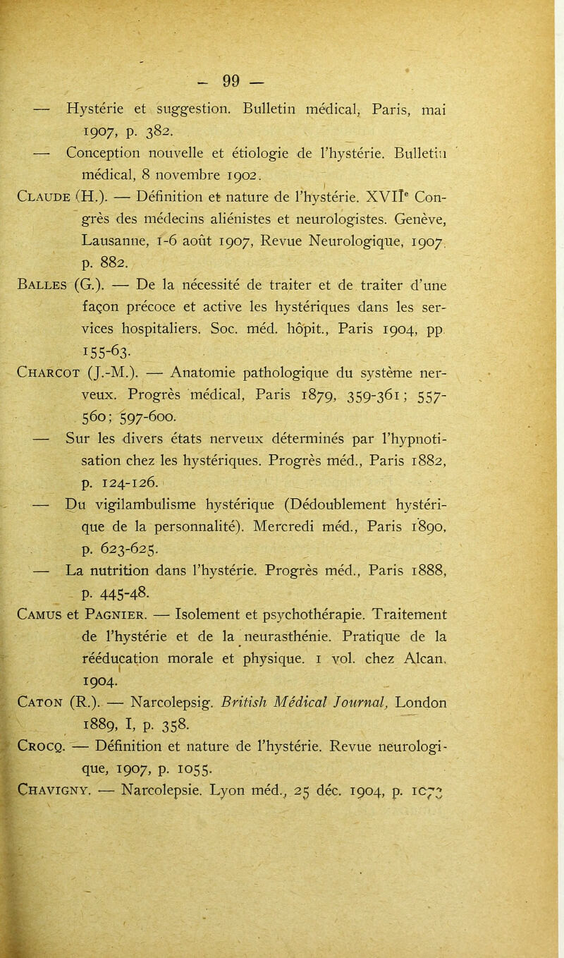 r - 99 - — Hystérie et suggestion. Bulletin médical, Paris, mai 1907. P- 382- — Conception nouvelle et étiologie de l’hystérie. Bulletin médical, 8 novembre 1902. Claude (H.). — Définition et nature de l’hystérie. XVIIe Con- grès des médecins aliénistes et neurologistes. Genève, Lausanne, 1-6 août 1907, Revue Neurologique, 1907. p. 882. Balles (G.). — De la nécessité de traiter et de traiter d’une façon précoce et active les hystériques dans les ser- vices hospitaliers. Soc. méd. hôpit., Paris 1904, pp 155-63- Charcot (J.-M.). — Anatomie pathologique du système ner- veux. Progrès médical, Paris 1879, 359-361; 557- 560; 597-600. — Sur les divers états nerveux déterminés par l’hypnoti- sation chez les hystériques. Progrès méd., Paris 1882, p. 124-126. — Du vigilambulisme hystérique (Dédoublement hystéri- que de la personnalité). Mercredi méd., Paris 1890, p. 623-625. — La nutrition dans l’hystérie. Progrès méd., Paris 1888, p. 445-48. Camus et Pagnier. — Isolement et psychothérapie. Traitement de l’hystérie et de la neurasthénie. Pratique de la rééducation morale et physique. 1 vol. chez Alcan. 1904. Caton (R.). — Narcolepsig. British Médical Journal, London 1889, I, p. 358. Crocq. — Définition et nature de l’hystérie. Revue neurologi- que, 1907, p. 1055. Chavigny. — Narcolepsie. Lyon méd., 25 déc. 1904, p. 1C73