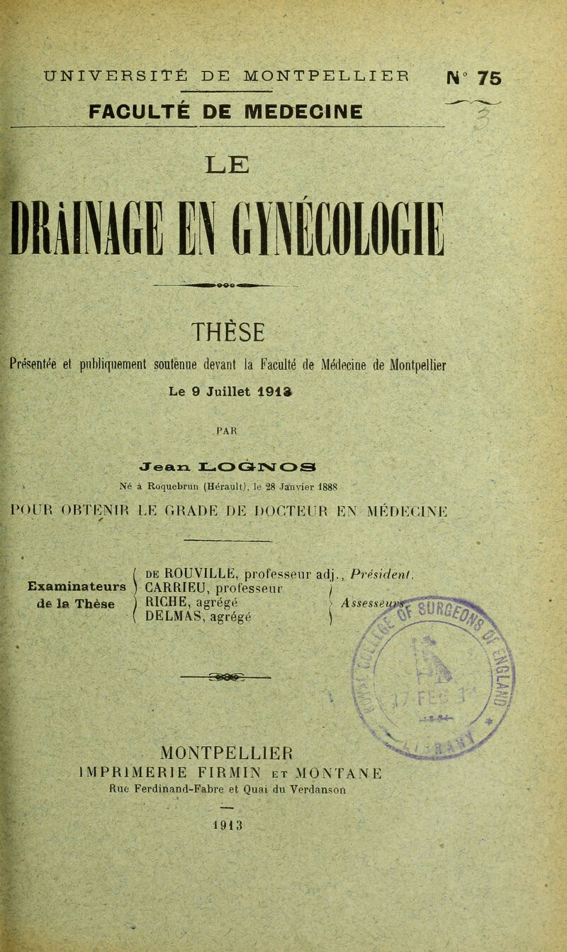 UNIVERSITÉ DE MONTPELÉIER |>i‘> 75 FACULTÉ DE MEDECINE LE THÈSE Présentfîe et publiquement soutenue devant la Faculté de Médecine de Montpellier Le 9 Juillet 191» PAR Jean. X^OÔ-ISTOS Né à Roquebrun (Hérault), le 28 Janvier 1888 POUR ORTUNIR LK GRADK DE DOCTEUR EN MÉDECINE ✓ [ DE ROUVILLE, professeur adi-, Président. Examinateurs \ CÂRRIEU, professeur i de la Thèse j RICHE, agrégé [ Assesseunf^^ ( DELMAS, agrégé j . ‘■A,:’' MONTPELLIER IMPRIMERIE FIRMIN et MONTANE Rue Ferdinand-Fabre et Quai du Verdanson 1913