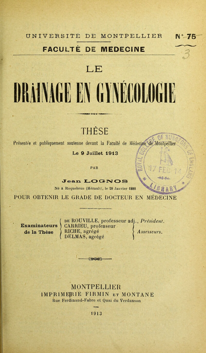 aNiVERSITÉ DE MONTPELLIER IV “75 FACULTÉ DE MEDECINE LE THÈSE Prfisentre et publiquement soutenue devant la Faculté de Médecj^’^^iJ^MiTiïïp'éllier!^-^^ /'■■'•J y - ■•i / - • J. *■ \ c ■.3/ 'f ; \ Uih Le 9 Juillet 1913 PAR Jean L.O GUSJ O S Né à Roquebrun (Hérault), le 28 Janvier 1888 H A POUR OBTENIR LE GRADE DE DOCTEUR EN MÉDEONE Examinateurs de la Thèse iDE ROUVILLE, professeur adj., Président. CARRIEü, professeur ) RICHE, agrégé > Assesseurs. DELMAS, agrégé ) MONTPELLIER 1MPR1ME|R1E FIRMIN et MONTANE Rue Ferdinand-Fabre el Quai du Verdanson 1913