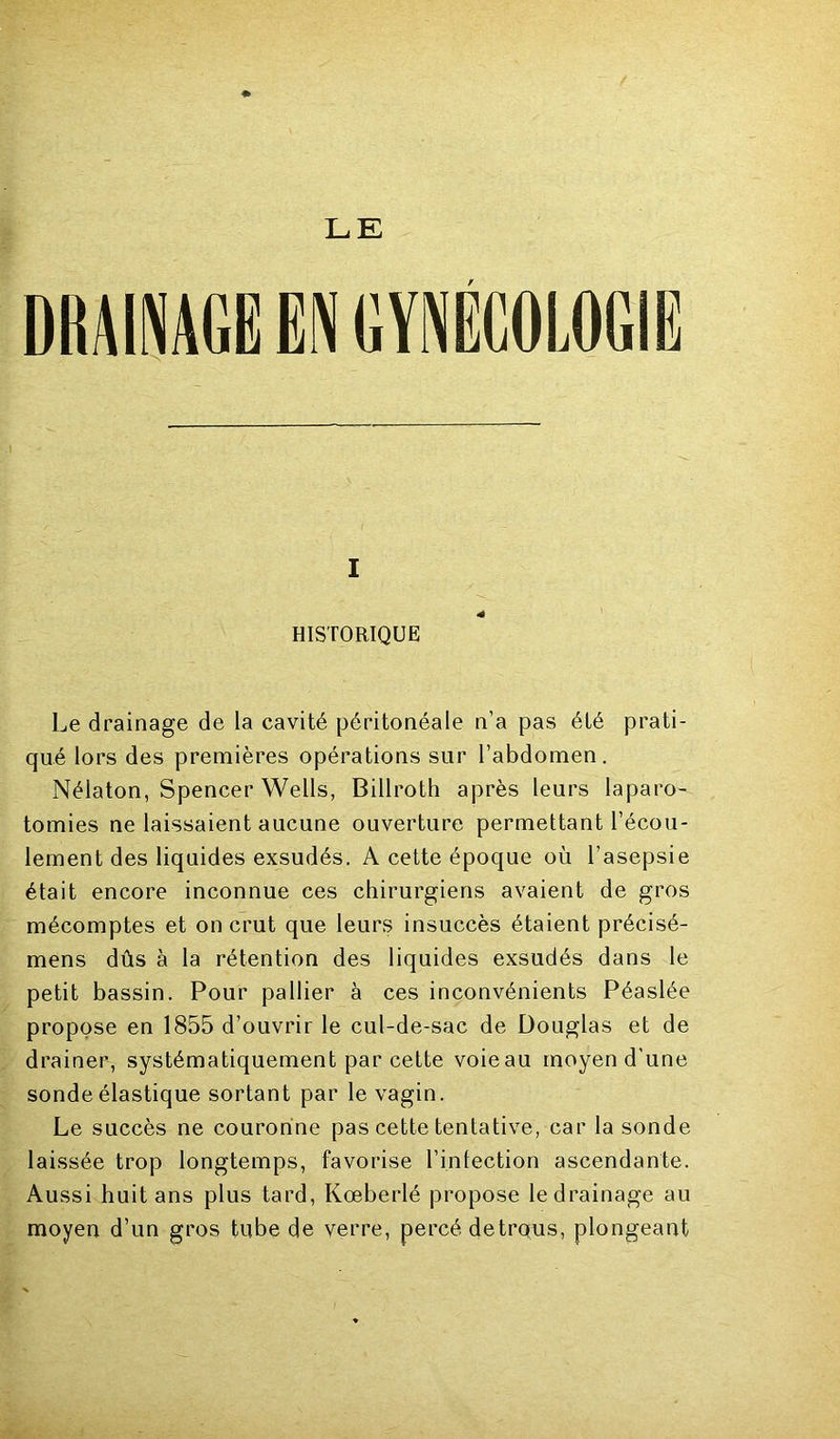 I HISTORIQUE Le drainage de la cavité péritonéale n’a pas été prati- qué lors des premières opérations sur l’abdomen. Nélaton, Spencer Wells, Billroth après leurs laparo- tomies ne laissaient aucune ouverture permettant l’écou- lement des liquides exsudés. A cette époque où l’asepsie était encore inconnue ces chirurgiens avaient de gros mécomptes et on crut que leurs insuccès étaient précisé- mens dûs à la rétention des liquides exsudés dans le petit bassin. Pour pallier à ces inconvénients Péaslée propose en 1855 d’ouvrir le cul-de-sac de Douglas et de drainer, systématiquement par cette voie au moyen d’une sonde élastique sortant par le vagin. Le succès ne couronne pas cette tentative, car la sonde laissée trop longtemps, favorise l’intection ascendante. Aussi huit ans plus tard, Kœberlé propose le drainage au moyen d’un gros tube de verre, percé detrqus, plongeant