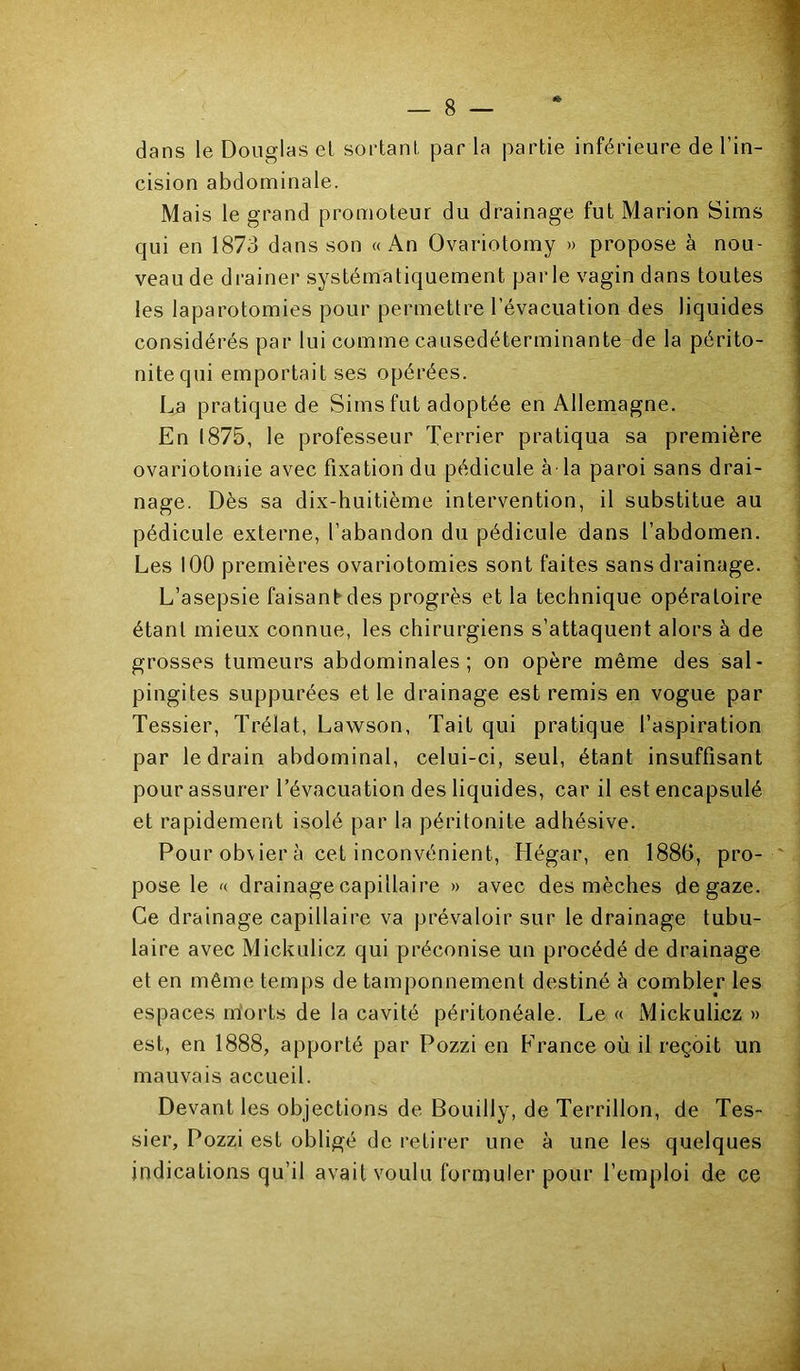 dans le Douglas el sortant par la partie inférieure de l’in- cision abdominale. Mais le grand promoteur du drainage fut Marion Sims qui en 1873 dans son « x\n Ovariotomy » propose à nou- veau de drainer systématiquement parle vagin dans toutes les laparotomies pour permettre l’évacuation des liquides considérés par lui comme causedéterminante de la périto- nite qui emportait ses opérées. La pratique de Sims fut adoptée en Allemagne. En 1875, le professeur Terrier pratiqua sa première ovariotomie avec fixation du pédicule à- la paroi sans drai- nage. Dès sa dix-huitième intervention, il substitue au pédicule externe, l’abandon du pédicule dans l’abdomen. Les lOO premières ovariotomies sont faites sans drainage. L’asepsie faisant^des progrès et la technique opératoire étant mieux connue, les chirurgiens s’attaquent alors à de grosses tumeurs abdominales; on opère même des sal- pingites suppurées et le drainage est remis en vogue par Tessier, Trélat, Lawson, Tait qui pratique l’aspiration par le drain abdominal, celui-ci, seul, étant insuffisant pour assurer l’évacuation des liquides, car il est encapsulé et rapidement isolé par la péritonite adhésive. Pour obvier à cet inconvénient, Hégar, en 1886, pro- pose le drainage capillaire » avec des mèches de gaze. Ce drainage capillaire va prévaloir sur le drainage tubu- laire avec Mickulicz qui préconise un procédé de drainage et en même temps de tamponnement destiné à combler les espaces morts de la cavité péritonéale. Le « Mickulicz » est, en 1888, apporté par Pozzi en France où il reçoit un mauvais accueil. Devant les objections de Bouilly, de Terrillon, de Tes- sier, Pozzi est obligé de retirer une à une les quelques indications qu’il avait voulu formuler pour l’emploi de ce