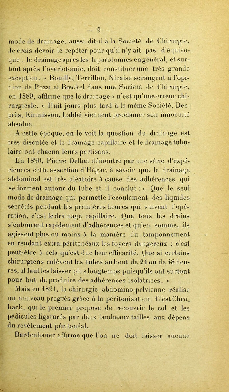 mode de drainage, aussi dit-il à la Société de Chirurgie. Je crois devoir le répéter pour qu’il n’y ait pas d’équivo- que : le drainageaprès les laparotomies engénéral, et sur- tout après l’ovariotomie, doit constituer une très grande exception. » Bouilly, Terrillon, Nicaise serangent à l’opi- nion de Pozzi et Bœckel dans une Société de Chirurgie, en 1889, affirme que le drainage « n’est qu’une erreur chi- rurgicale. » Huit jours plus tard à la même Société, Des- près, Kirmisson, Labbé viennent proclamer son innocuité absolue. A cette époque, on le voit la question du drainage est très discutée et le drainage capillaire et le drainage tubu- laire ont chacun leurs partisans. En 1890, Pierre Delbet démontre par une série d’expé- riences cette assertion d’Hégar, à savoir que le drainage abdominal est très aléatoire à cause des adhérences qui se forment autour du tube et il conclut : « Que le seul mode de drainage qui permette l’écoulement des liquides sécrétés pendant les premières heures qui suivent l’opé- ration, c’est le drainage capillaire. Que tous les drains s’entourent rapidement d’adhérences et qu’en somme, ils agissent plus ou moins à la manière du tamponnement en rendant extra-péritonéaux les foyers dangereux : c’est peut-être à cela qu’est due leur efficacité. Que si certains chirurgiens enlèvent les tubes au bout de 24 ou de 48 heu- res, il faut les laisser plus longtemps puisqu’ils ont surtout pour but de produire des adhérences isolatrices. » Mais en 1891, la chirurgie abdomino-pelvienne réalise un nouveau progrès grâce à la péritonisation. C’est Chro_ back, qui le premier propose de recouvrir le col et les pédicules ligaturés par deux lambeaux taillés aux dépens du revêtement péritonéal. Bardenhauer affirme que l’on ne doit laisser aucune