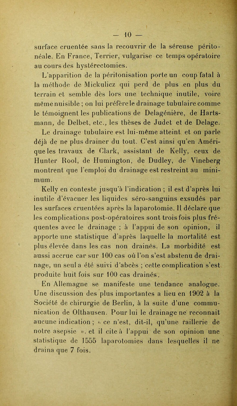 surface cruentée sans la recouvrir de la séreuse périto- néale. En France, Terrier, vulgarise ce temps opératoire au cours des hystérectomies. L’apparition de la péritonisation porte un coup fatal à la méthode de Mickulicz qui perd de plus en plus du terrain et semble dès lors une technique inutile, voire même nuisible ; on lui préfère le drainage tubulaire comme le témoignent les publications de Delagénière, de Harts- mann, de Delbet, etc., les thèses de Judet et de Delage. Le drainage tubulaire est lui-même atteint et on parle déjà de ne plus drainer du tout. C’est ainsi qu’en Améri- que les travaux de Clark, assistant de Kelly, ceux de Hunter Rool, de Humington, de Dudley, de Vineberg montrent que l’emploi du drainage est restreint au mini- mum. Kelly en conteste jusqu’à l’indication ; il est d’après lui inutile d’évacuer les liquides séro-sanguins exsudés par les surfaces cruentées après la laparotomie. Il déclare que les complications post-opératoires sont trois fois plus fré- quentes avec le drainage ; à l’appui de son opinion, il apporte une statistique d’après laquelle la mortalité est plus élevée dans les cas non drainés. La morbidité est aussi accrue car sur 100 cas où l’on s’est abstenu de drai- nage, un seul a été suivi d’abcès ; cette complication s’est produite huit fois sur 100 cas drainés. En Allemagne se manifeste une tendance analogue. Une discussion des plus importantes a lieu en 1902 à la Société de chirurgie de Berlin, à la suite d’une commu- nication de Olthausen. Pour lui le drainage ne reconnaît aucune indication ; << ce n’est, dit-il, qu’une raillerie de notre asepsie ». et il cite à l’appui de son opinion une statistique de 1555 laparotomies dans lesquelles il ne draina que 7 fois,