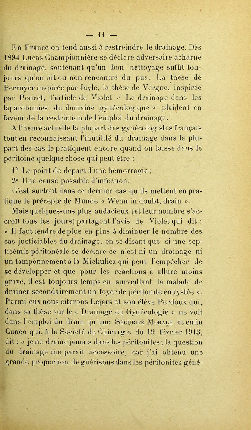 En France on tend aussi à restreindre le drainage. Dès 1894 Lucas Charnpionnière se déclare adversaire acharné du drainage, soutenant qu’un bon nettoyage suffit tou- jours qu’on ait ou non rencontré du pus. La thèse de Berruyer inspirée par Jayle, la thèse de Vergne, inspirée par Poucet, l’article de Violet « Le drainage dans les laparotomies du domaine gynécologique » plaident en faveur de la restriction de l’emploi du drainage. A l’heure actuelle la plupart des gynécologistes français tout en reconnaissant l’inutilité du drainage dans la plu- part des cas le pratiquent encore quand on laisse dans le péritoine quelque chose qui peut être : 1° Le point de départ d’une hémorragie ; 2° Une cause possible d’infection. C’est surtout dans ce dernier cas qu’ils mettent en pra- tique le précepte de Munde « Wenn in doubt, drain ». Mais quelques-uns plus audacieux (et leur nombre s’ac- croît tous les jours) partagent l’avis de Violet qui dit: « Il faut tendre de plus en plus à diminuer le nombre des cas justiciables du drainage, en se disant que si une sep- ticémie péritonéale se déclare ce n’est ni un drainage ni un tamponnement à la Mickuliez qui peut l’empêcher de se développer et que pour les réactions à allure moins grave, il est toujours temps en surveillant la malade de drainer secondairement un foyer de péritonite enkystée ». Parmi eux nous citerons Lejars et son élève Perdoux qui, dans sa thèse sur le « Drainage en Gynécologie » ne voit dans l’emploi du drain qu’une Sécurité Morale et enfin Cunéo qui, à la Société de Chirurgie du 19 février 1913, dit: « je ne draine jamais dans les péritonites; la question du drainage me paraît accessoire, car j’ai obtenu une grande proportion de guérisons dans les péritonites géné-