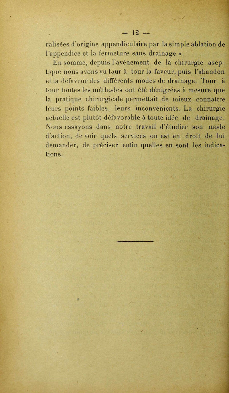 1 I — 12 — ralisées d’origine appendiculaire par la simple ablation de l’appendice et la fermeture sans drainage ». En somme, depuis l’avènement de la chirurgie asep- tique nous avons vu tour à tour la faveur, puis l’abandon et la défaveur des différents modes de drainage. Tour à tour toutes les méthodes ont été dénigrées à mesure que la pratique chirurgicale permettait de mieux connaître leurs points faibles, leurs inconvénients. La chirurgie actuelle est plutôt défavorable à toute idée de drainage. Nous essayons dans notre travail d’étudier son mode d’action, de voir quels services on est en droit de lui demander, de préciser enfin quelles en sont les indica- tions.