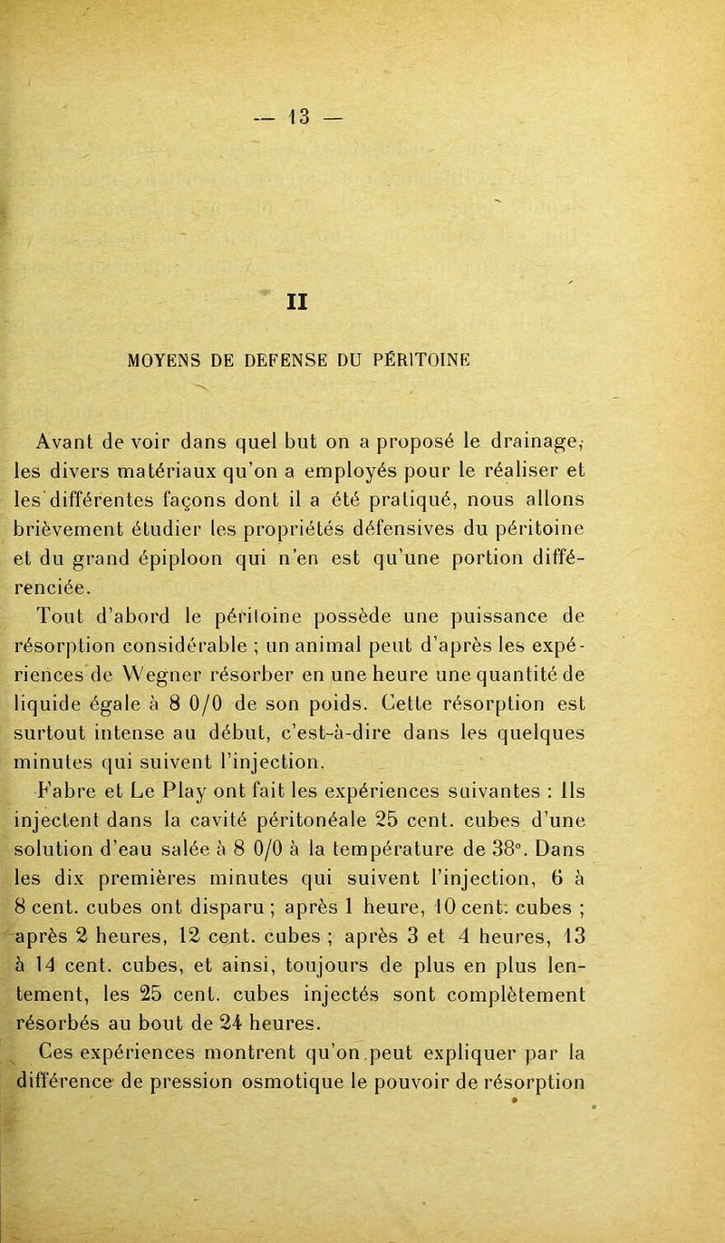 II MOYENS DE DEFENSE DU PÉRITOINE Avant de voir dans quel but on a proposé le drainage,- les divers matériaux qu’on a employés pour le réaliser et les'différentes façons dont il a été pratiqué, nous allons brièvement étudier les propriétés défensives du péritoine et du grand épiploon qui n’en est qu’une portion diffé- renciée. Tout d’abord le péidloine possède une puissance de résorption considérable ; un animal peut d’après les expé- riences de Wegner résorber en une heure une quantité de liquide égale à 8 0/0 de son poids. Cette résorption est surtout intense au début, c’est-à-dire dans les quelques minutes qui suivent l’injection. Fabre et Le Play ont fait les expériences suivantes : Ils injectent dans la cavité péritonéale 25 cent, cubes d’une solution d’eau salée à 8 0/0 à la température de 38°. Dans les dix premières minutes qui suivent l’injection, 6 à 8 cent, cubes ont disparu ; après 1 heure, 10 cent: cubes ; après 2 heures, 12 cent, cubes ; après 3 et 4 heures, 13 à 14 cent, cubes, et ainsi, toujours de plus en plus len- tement, les 25 cent, cubes injectés sont complètement résorbés au bout de 24 heures. Ces expériences montrent qu’on ,peut expliquer par la différence de pression osmotique le pouvoir de résorption