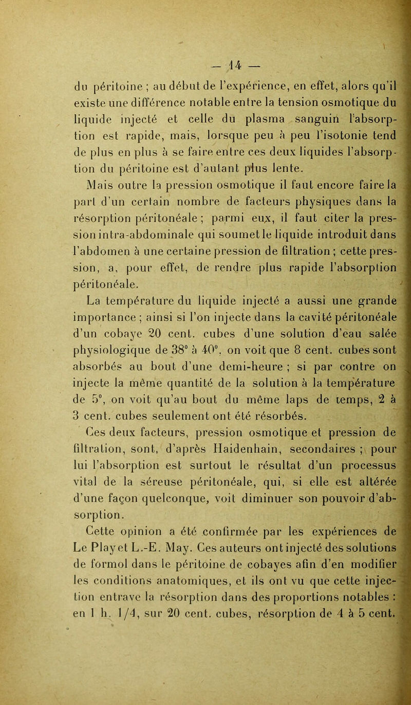 -44 du jDéritoine ; au début de l’expérience, en effet, alors qu’il existe une différence notable entre la tension osmotique du liquide injecté et celle du plasma sanguin l’absorp- tion est rapide, mais, lorsque peu à peu l’isotonie tend de plus en plus à se faire entre ces deux liquides l’absorp- tion du péritoine est d’autant p4us lente. Mais outre la pression osmotique il faut encore faire la part d’un certain nombre de facteurs physiques dans la résorption péritonéale ; parmi eu;<, il faut citer la pres- sion intra-abdominale qui soumet le liquide introduit dans l’abdomen à une certaine pression de filtration; cette pres- sion, a, pour effet, de rendre plus rapide l’absorption péritonéale. La température du liquide injecté a aussi une grande importance ; ainsi si l’on injecte dans la cavité péritonéale d’un cobaye 20 cent, cubes d’une solution d’eau salée physiologique de 38“ à 40“, on voit que 8 cent, cubes sont absorbés au bout d’une demi-heure ; si par contre on injecte la même quantité de la solution à la temp'érature de 5“, on voit qu’au bout du même laps de temps, 2 à 3 cent, cubes seulement ont été résorbés. Ces deux facteurs, pression osmotique et pression de filtration, sont, d’après Haidenhain, secondaires ; pour lui l’absorption est surtout le résultat d’un processus vital de la séreuse péritonéale, qui, si elle est altérée d’une façon quelconque, voit diminuer son pouvoir d’ab- sorption. Cette opinion a été confirmée par les expériences de Le Play et L.-E. May. Ces auteurs ont injecté des solutions de formol dans le péritoine de cobayes afin d’en modifier les conditions anatomiques, et ils ont vu que cette injec- tion entrave la résorption dans des proportions notables :
