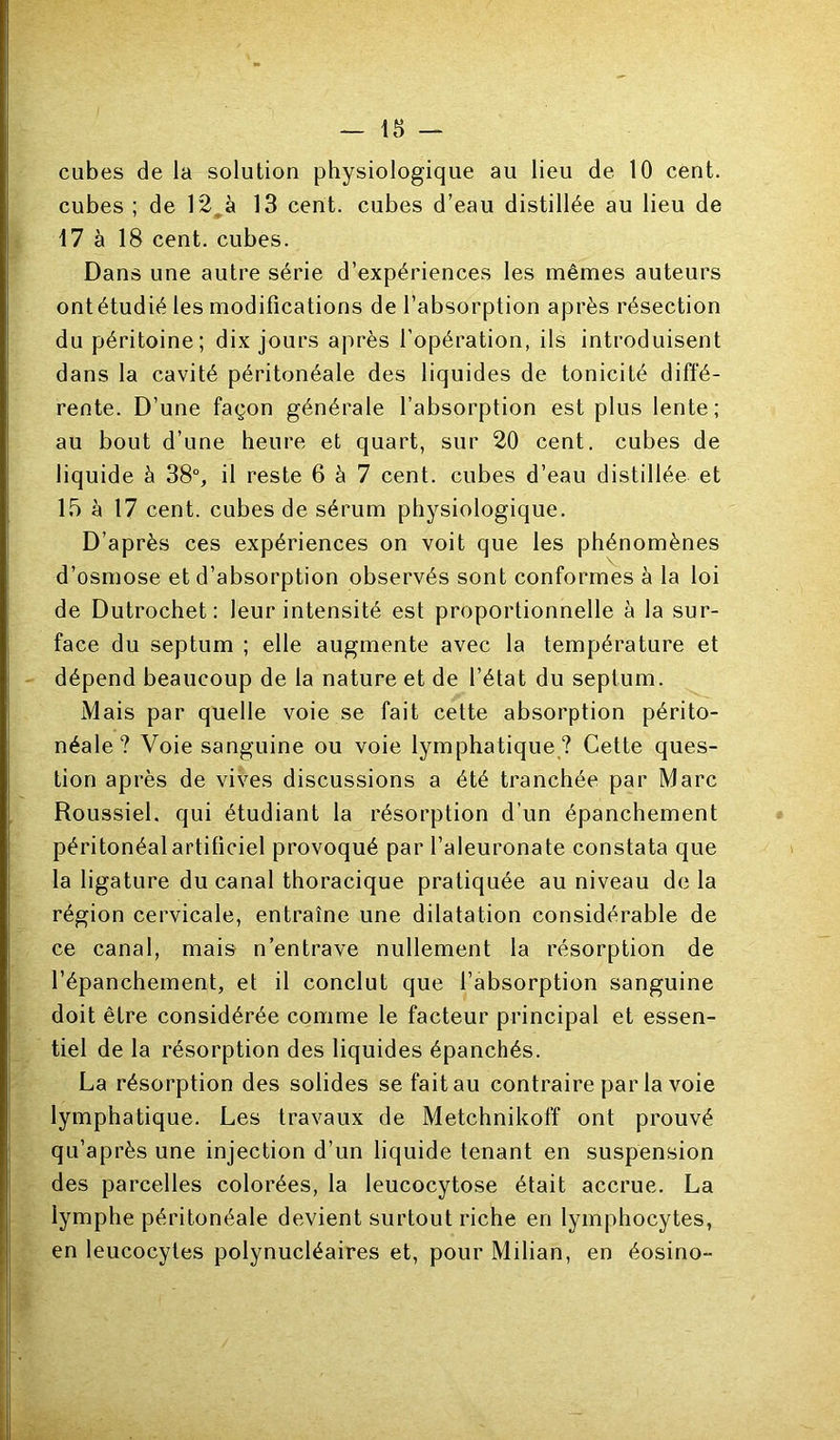 cubes de la solution physiologique au lieu de 10 cent, cubes ; de 12^à 13 cent, cubes d’eau distillée au lieu de 17 à 18 cent, cubes. Dans une autre série d’expériences les mêmes auteurs ont étudié les modifications de l’absorption après résection du péritoine; dix jours après l’opération, ils introduisent dans la cavité péritonéale des liquides de tonicité diffé- rente. D’une façon générale l’absorption est plus lente; au bout d’une heure et quart, sur 20 cent, cubes de liquide à 38°, il reste 6 à 7 cent, cubes d’eau distillée et 15 à 17 cent, cubes de sérum physiologique. D’après ces expériences on voit que les phénomènes d’osmose et d’absorption observés sont conformes à la loi de Dutrochet: leur intensité est proportionnelle à la sur- face du septum ; elle augmente avec la température et dépend beaucoup de la nature et de l’état du septum. Mais par quelle voie se fait cette absorption périto- néale? Voie sanguine ou voie lymphatique ? Cette ques- tion après de vives discussions a été tranchée par Marc Roussiel. qui étudiant la résorption d’un épanchement péritonéal artificiel provoqué par l’aleuronate constata que la ligature du canal thoracique pratiquée au niveau delà région cervicale, entraîne une dilatation considérable de ce canal, mais n’entrave nullement la résorption de l’épanchement, et il conclut que l’absorption sanguine doit être considérée comme le facteur principal et essen- tiel de la résorption des liquides épanchés. La résorption des solides se fait au contraire par la voie lymphatique. Les travaux de Metchnikoff ont prouvé qu’après une injection d’un liquide tenant en suspension des parcelles colorées, la leucocytose était accrue. La lymphe péritonéale devient surtout riche en lymphocytes, en leucocytes polynucléaires et, pour Milian, en éosino-