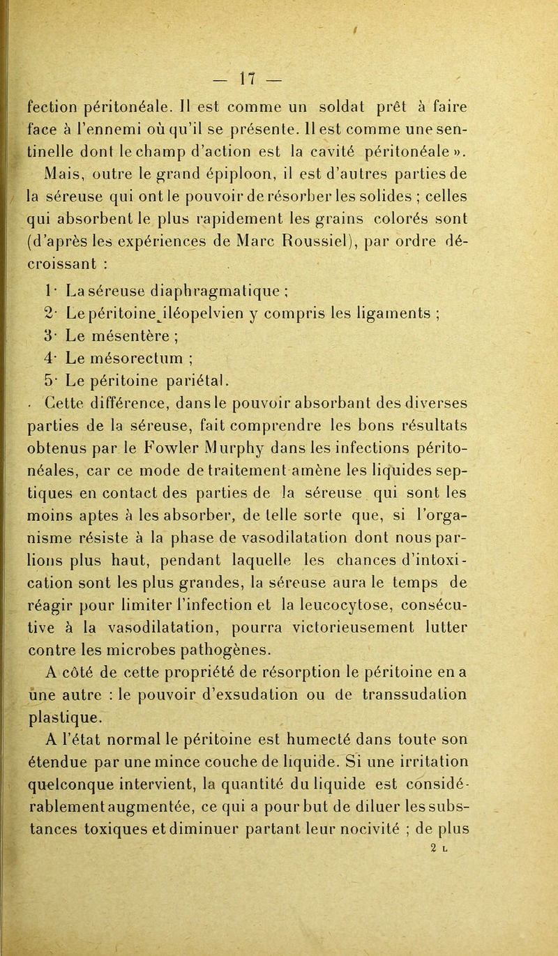 fection péritonéale. Il est comme un soldat prêt à faire face à l’ennemi où qu’il se présente. 11 est comme une sen- tinelle dont le champ d’action est la cavité péritonéale». Mais, outre le grand épiploon, il est d’autres parties de la séreuse qui ont le pouvoir de résorber les solides ; celles qui absorbent le plus rapidement les grains colorés sont (d’après les expériences de Marc Roussiel), par ordre dé- croissant : 1 • La séreuse diaphragmatique ; 2- Le péritoine^iléopelvien y compris les ligaments ; 3- Le mésentère ; 4- Le mésorectum ; 5‘ Le péritoine pariétal. . Cette différence, dans le pouvoir absorbant des diverses parties de la séreuse, fait comprendre les bons résultats obtenus par le Fowler Murphy dans les infections périto- néales, car ce mode de traitement amène les liquides sep- tiques en contact des parties de la séreuse qui sont les moins aptes à les absorber, de telle sorte que, si l’orga- nisme résiste à la phase de vasodilatation dont nous par- lions plus haut, pendant laquelle les chances d’intoxi- cation sont les plus grandes, la séreuse aura le temps de réagir pour limiter l’infection et la leucocytose, consécu- tive à la vasodilatation, pourra victorieusement lutter contre les microbes pathogènes. A côté de cette propriété de résorption le péritoine en a une autre : le pouvoir d’exsudation ou de transsudation plastique. A l’état normal le péritoine est humecté dans toute son étendue par une mince couche de liquide. Si une irritation quelconque intervient, la quantité du liquide est considé- rablement augmentée, ce qui a pour but de diluer les subs- tances toxiques et diminuer partant leur nocivité ; de plus 2 L