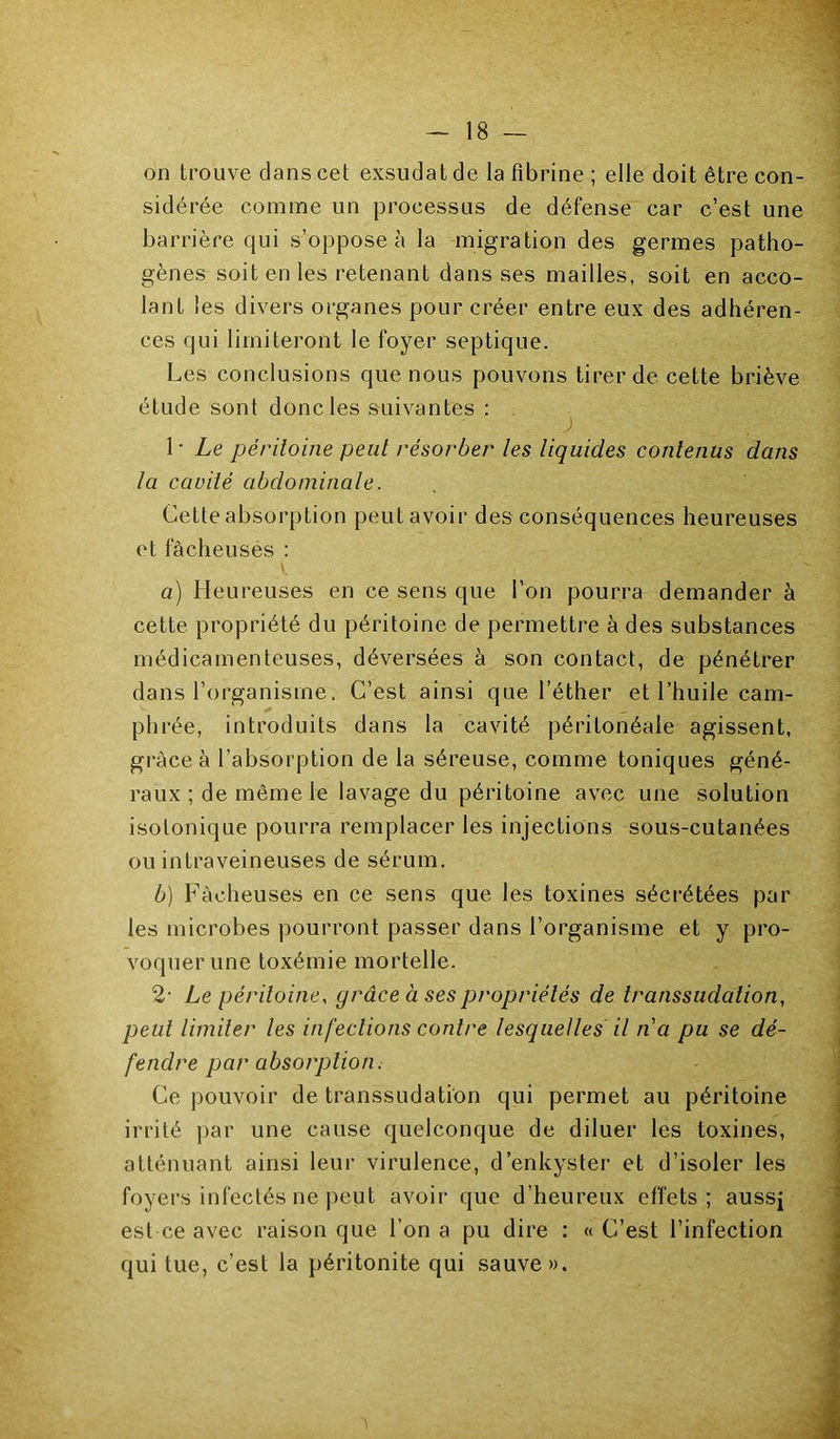 on trouve dans cet exsudât de la fibrine ; elle doit être con- sidérée comme un processus de défense car c’est une barrière qui s’oppose à la migration des germes patho- gènes soit en les retenant dans ses mailles, soit en acco- lant les divers organes pour créer entre eux des adhéren- ces qui limiteront le foyer septique. Les conclusions que nous pouvons tirer de cette briève étude sont donc les suivantes ; 1 • Le péritoine peut résorber les liquides contenus dans la cavité abdominale. Cette absorption peut avoir des conséquences heureuses et fâcheuses ; a) Heureuses en ce sens que l’on pourra demander à cette propriété du péritoine de permettre à des substances médicamenteuses, déversées à son contact, de pénétrer dans l’organisme. C’est ainsi que l’éther et l’huile cam- phrée, introduits dans la cavité péritonéale agissent, grâce à l’absorption de la séreuse, comme toniques géné- raux ; de même le lavage du péritoine avec une solution isotonique pourra remplacer les injections sous-cutanées ou intraveineuses de sérum. b) Fâcheuses en ce sens que les toxines sécrétées par les microbes pourront passer dans l’organisme et y pro- voquer une toxémie mortelle. 2- Le péritoine, grâce à ses propriétés de transsudation, peut limiter les infections contre lesquelles il na pu se dé- fendre par absorption; Ce pouvoir de transsudation qui permet au péritoine irrité par une cause quelconque de diluer les toxines, atténuant ainsi leur virulence, d’enkyster et d’isoler les foyers infectés ne peut avoir que d’heureux effets ; aussj est ce avec raison que l’on a pu dire ; « C’est l’infection qui tue, c’est la péritonite qui sauve ».