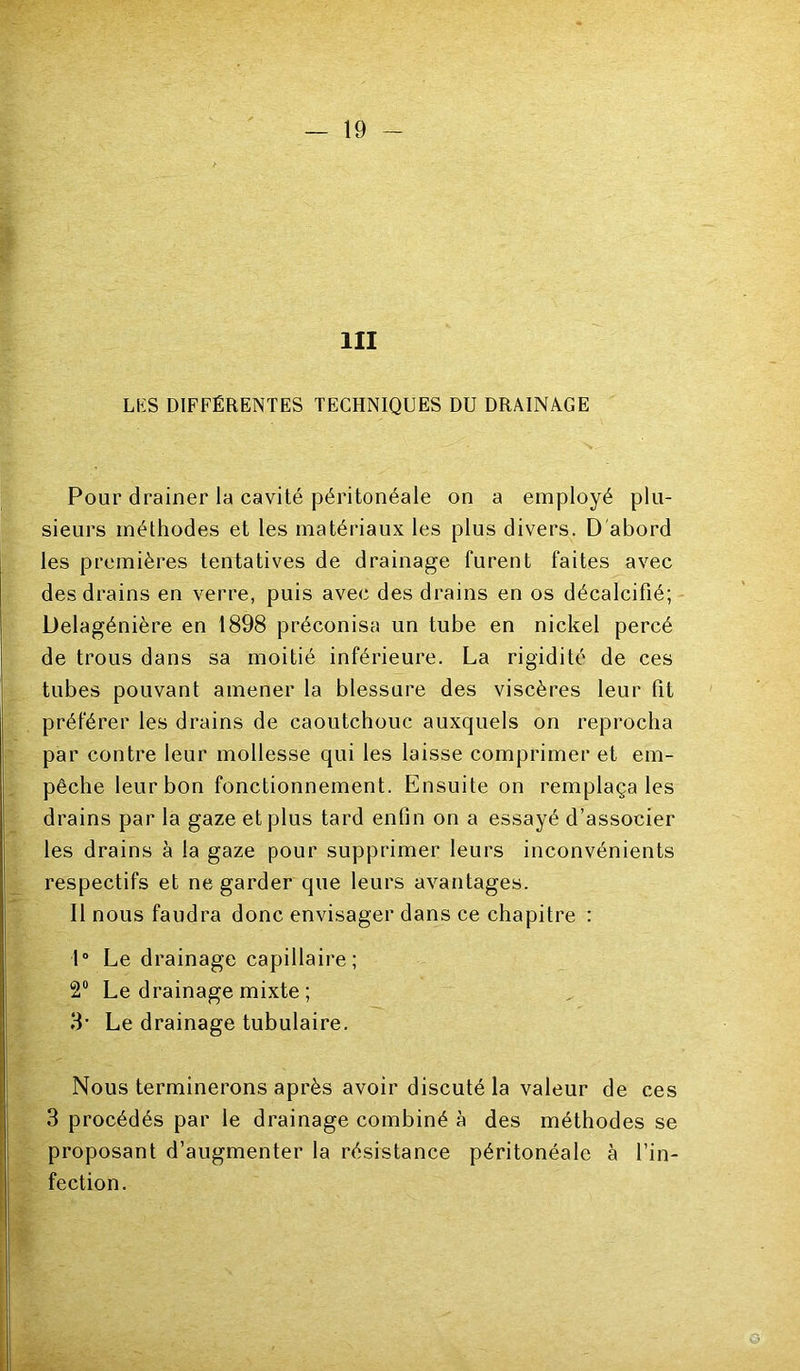 III LKS DIFFÉRENTES TECHNIQUES DU DRAINAGE Pour drainer la cavité péritonéale on a employé plu- sieurs méthodes et les matériaux les plus divers. D'abord les premières tentatives de drainage furent faites avec des drains en verre, puis avec des drains en os décalcifié; Delagénière en 1898 préconisa un tube en nickel percé de trous dans sa moitié inférieure. La rigidité de ces tubes pouvant amener la blessure des viscères leur fit préférer les drains de caoutchouc auxquels on reprocha par contre leur mollesse qui les laisse comprimer et em- pêche leur bon fonctionnement. Ensuite on remplaçâtes drains par la gaze et plus tard enfin on a essayé d’associer les drains à la gaze pour supprimer leurs inconvénients respectifs et ne garder que leurs avantages. Il nous faudra donc envisager dans ce chapitre : 1“ Le drainage capillaire; 2“ Le drainage mixte ; 3- Le drainage tubulaire. Nous terminerons après avoir discuté la valeur de ces 3 procédés par le drainage combiné à des méthodes se proposant d’augmenter la résistance péritonéale à l’in- fection.