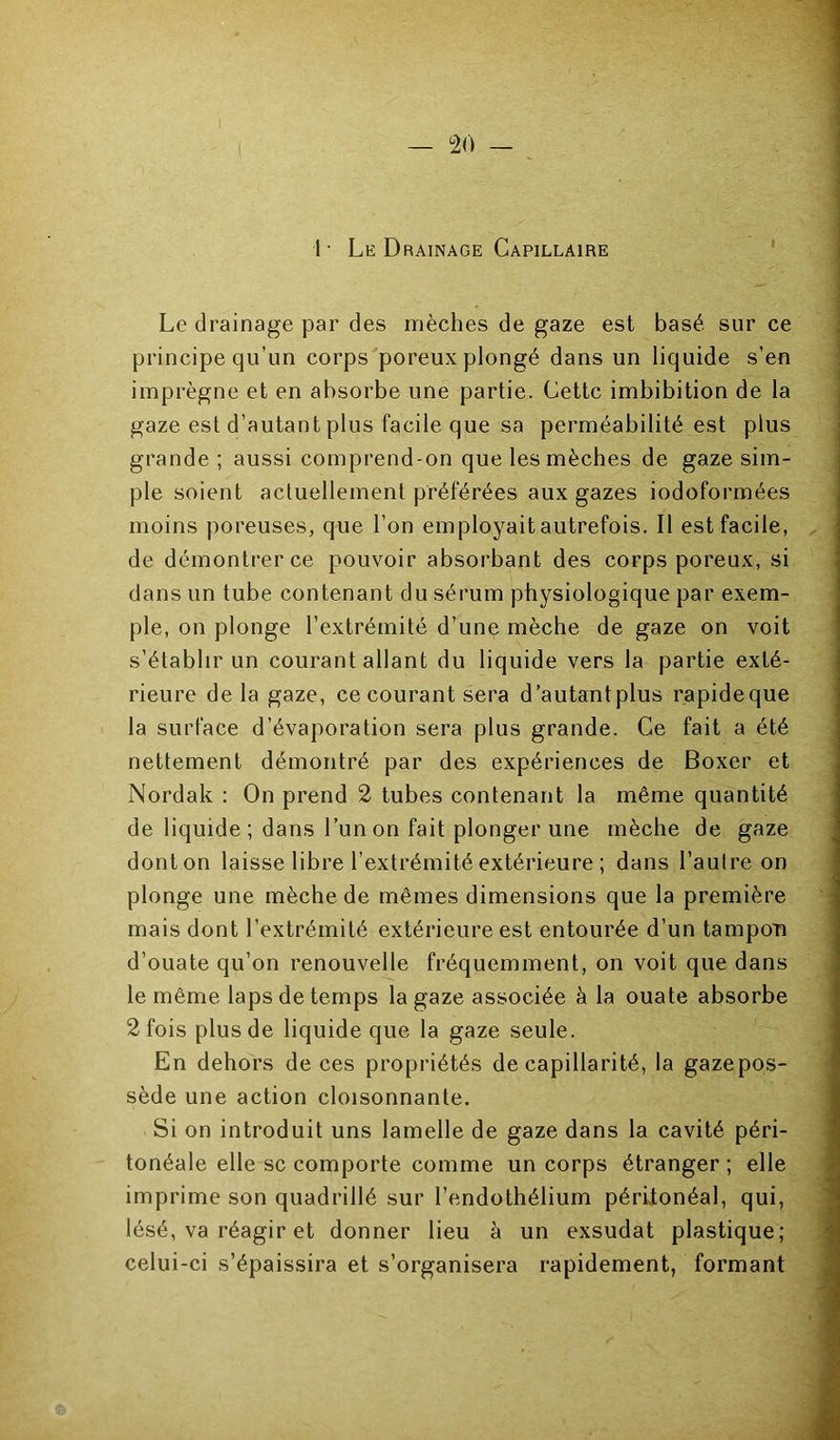 1 • Le Drainage Capillaire ' Le drainage par des mèches de gaze est basé sur ce principe qu’un corps poreux plongé dans un liquide s’en imprègne et en absorbe une partie. Cette imbibition de la gaze est d’autant plus facile que sa perméabilité est plus grande ; aussi comprend-on que les mèches de gaze sim- ple soient actuellement préférées aux gazes iodoformées moins poreuses, que l’on employait autrefois. Il est facile, de démontrer ce pouvoir absorbant des corps poreux, si dans un tube contenant du sérum physiologique par exem- ple, on plonge l’extrémité d’une mèche de gaze on voit s’établir un courant allant du liquide vers la partie exté- rieure delà gaze, ce courant sera d’autantplus rapideque la surface d’évaporation sera plus grande. Ce fait a été nettement démontré par des expériences de Boxer et Nordak ; On prend 2 tubes contenant la même quantité de liquide ; dans l’un on fait plonger une mèche de gaze donton laisse libre l’extrémité extérieure ; dans l’autre on plonge une mèche de mêmes dimensions que la première mais dont l’extrémité extérieure est entourée d’un tampon d’ouate qu’on renouvelle fréquemment, on voit que dans le même laps de temps la gaze associée à la ouate absorbe 2 fois plus de liquide que la gaze seule. En dehors de ces propriétés de capillarité, la gazepos- sède une action cloisonnante. Si on introduit uns lamelle de gaze dans la cavité péri- tonéale elle SC comporte comme un corps étranger ; elle imprime son quadrillé sur l’endothélium péritonéal, qui, lésé, va réagir et donner lieu à un exsudât plastique; celui-ci s’épaissira et s’organisera rapidement, formant i