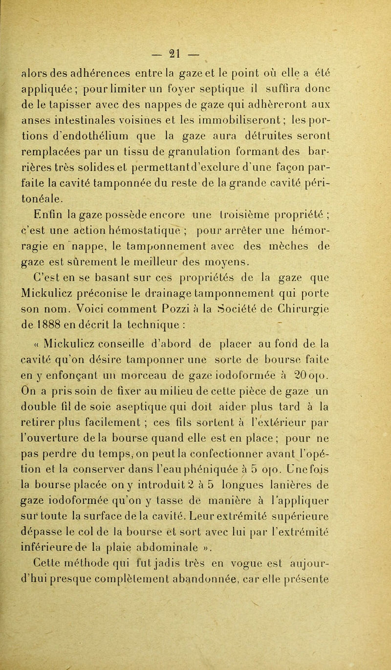 alors des adhérences entre la gaze et le point où elle a été appliquée; pour limiter un foyer septique il suffira donc de le tapisser avec des nappes de gaze qui adhéreront aux anses intestinales voisines et les immobiliseront; les por- tions d’endothélium que la gaze aura détruites seront remplacées par un tissu de granulation formant des bar- rières très solides et permettantd’exelure d'une façon par- faite la cavité tamponnée du reste de la grande cavité péri- tonéale. Enfin la gaze possède encore une troisième propriété; c’est une action hémostatique ; pour arrêter une hémor- ragie en nappe, le tamponnement avec des mèches de gaze est sûrement le meilleur des moyens. C’est en se basant sur ces propriétés de la gaze que Mickulicz préconise le drainage tamponnement qui porte son nom. Voici comment Pozzi è la Société de Chirurgie de 1888 en décrit la technique : (( Mickulicz conseille d’abord de placer au fond de la cavité qu’on désire tamponner une sorte de bourse faite en y enfonçant un morceau de gaze iodoformée à 20o[o. On a pris soin de fixer au milieu de cette pièce de gaze un double fil de soie aseptique qui doit aider plus tard à la retirer plus facilement ; ces fils sortent à l’extérieur par l’ouverture delà bourse quand elle est en place; pour ne pas perdre du temps, on peut la confectionner avant l’opé- tion et la conserver dans l’eauphéniquée à 5 o[o. Cnefojs la bourse placée on y introduit 2 à 5 longues lanières de gaze iodoformée qu’on y tasse de manière à l’appliquer sur toute la surface de la cavité. Leur extrémité supérieure dépasse le col de la bourse et sort avec lui par l’extrémité inférieure de la plaie abdominale ». Cette méthode qui fut jadis très en vogue est aujour- d’hui presque complètement abandonnée, car elle présente