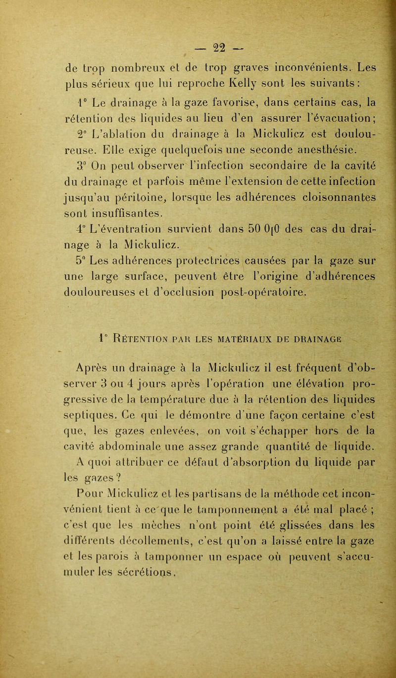 de trop nombreux et de trop graves inconvénients. Les plus sérieux que lui reproche Kelly sont les suivants: 1® Le drainage à la gaze favorise, dans certains cas, la rétention des liquides au lieu d’en assurer l’évacuation; 2° L’ablation du drainage à la Mickulicz est doulou- reuse. Elle exige quelquefois une seconde anesthésie. 3.® On peut observer l’infection secondaire de la cavité du drainage et parfois même l’extension de cette infection jusqu’au péritoine, lorsque les adhérences cloisonnantes sont insuffisantes. 4° L’éventration survient dans 50 0|0 des cas du drai- nage à la Mickulicz. 5® Les adhérences protectrices causées par la gaze sur une large surface, peuvent être l’origine d’adhérences douloureuses et d’occlusion post-opératoire. r Rétention par les matériaux de drainage Après un drainage à la Mickulicz il est fréquent d’ob- server 3 ou 4 jours après l’opération une élévation pro- gressive de la température due à la rétention des liquides septiques. Ce qui le démontre d’une façon certaine c’est que, les gazes enlevées, on voit s’échapper hors de la cavité abdominale une assez grande quantité de liquide. A quoi attribuer ce défaut d’absorption du liquida par les gazes ? Pour Mickulicz et les partisans de la méthode cet incon- vénient tient à ce que le tamponnement a été mal placé ; c’est que les mèches n’ont point été glissées dans les différents décollements, c’est qu’on a laissé entre la gaze et les parois à tamponner un espace où peuvent s’accu- muler les sécrétions.