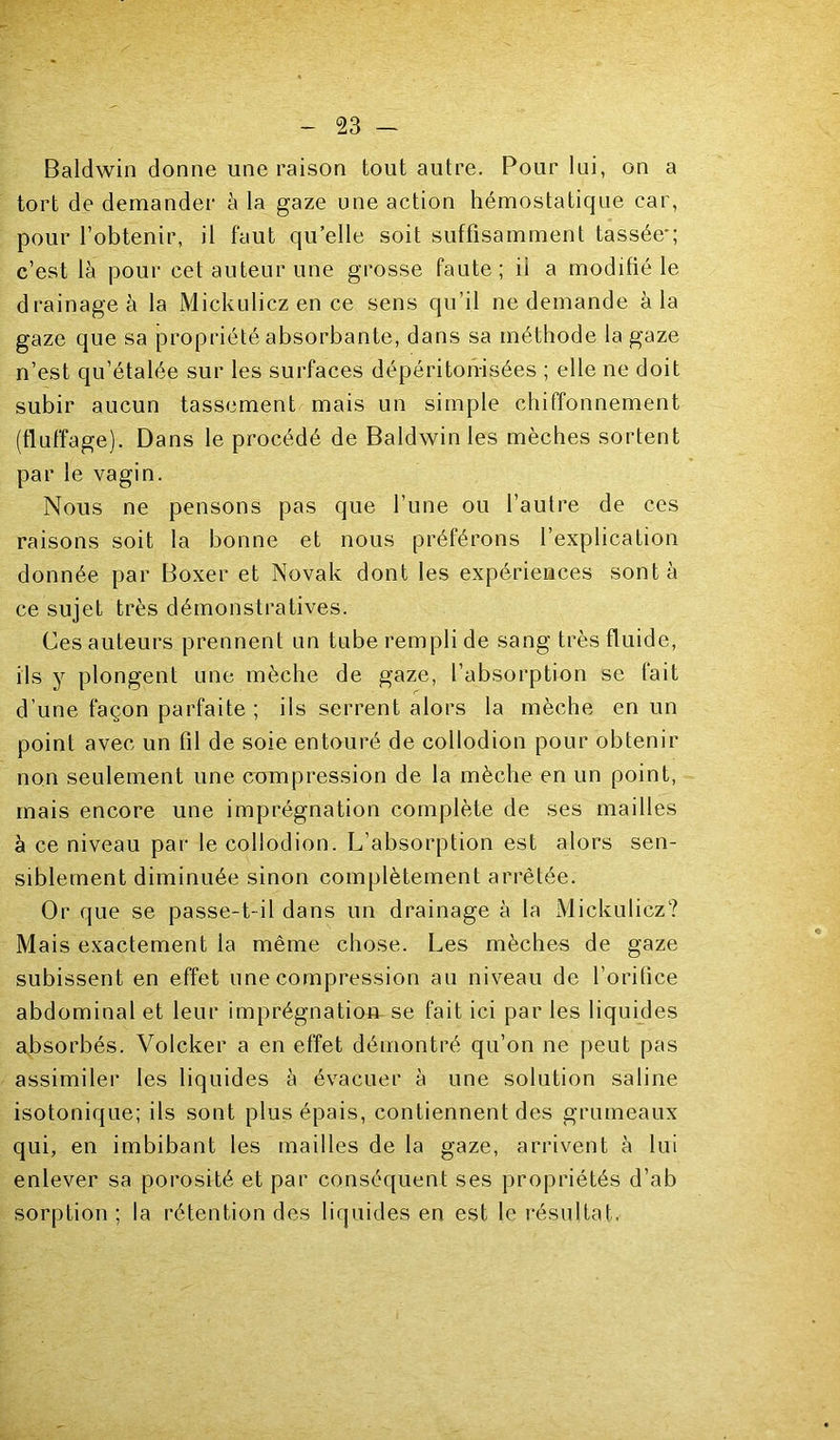 Baldwin donne une raison tout autre. Pour lui, on a tort de demander à la gaze une action hémostatique car, pour l’obtenir, il faut qu’elle soit suffisamment tassée c’est là pour cet auteur une grosse faute; il a modifié le drainage à la Mickulicz en ce sens qu’il ne demande à la gaze que sa propriété absorbante, dans sa méthode la gaze n’est qu’étalée sur les surfaces dépéritonisées ; elle ne doit subir aucun tassement mais un simple chiffonnement (fluffage). Dans le procédé de Baldwin les mèches sortent par le vagin. Nous ne pensons pas que l’une ou l’autre de ces raisons soit la bonne et nous préférons l’explication donnée par Boxer et Novak dont les expériences sont à ce sujet très démonstratives. Ces auteurs prennent un tube rempli de sang très fluide, ils y plongent une mèche de gaze, l’absorption se fait d’une façon parfaite ; ils serrent alors la mèche en un point avec un fil de soie entouré de collodion pour obtenir non seulement une compression de la mèche en un point, mais encore une imprégnation complète de ses mailles à ce niveau par le collodion. L’absorption est alors sen- siblement diminuée sinon complètement arrêtée. Or que se passe-t-il dans un drainage à la Mickulicz? Mais exactement la même chose. Les mèches de gaze subissent en effet une compression au niveau de l’orifice abdominal et leur imprégnation se fait ici par les liquides a^bsorbés. Volcker a en effet démontré qu’on ne peut pas assimiler les liquides à évacuer à une solution saline isotonique; ils sont plus épais, contiennent des grumeaux qui, en imbibant les mailles de la gaze, arrivent à lui enlever sa porosité et par conséquent ses propriétés d’ab sorption ; la rétention des liquides en est le résultat.