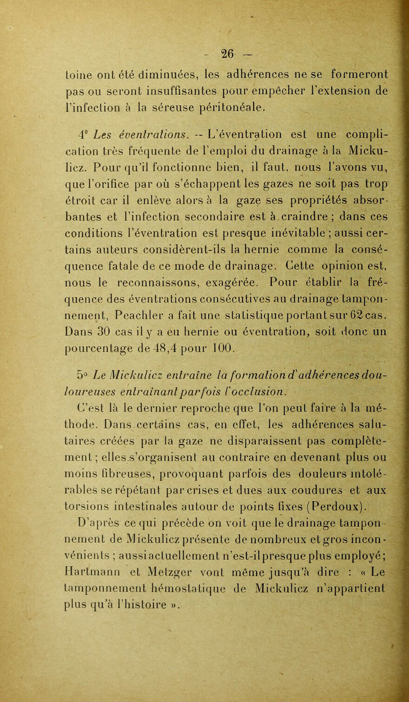 toine ont été diminuées, les adhérences ne se formeront pas ou seront insuffisantes pour empêcher l’extension de l’infection à la séreuse péritonéale. 4® Les évenlralions. — L’éventration est une compli- cation très fréquente de l’emploi du drainage à la Micku- licz. Pour qu’il fonctionne bien, il faut, nous l’avons vu, que l’orifice par où s’échappent les gazes ne soit pas trop étroit car il enlève alors à la gaze ses propriétés absor- bantes et l’infection secondaire est à craindre; dans ces conditions l’éventration est presque inévitable ; aussi cer- tains auteurs considèrent-ils la hernie comme la consé- quence fatale de ce mode de drainage. Cette opinion est. nous le reconnaissons, exagérée. Pour établir la fré- quence des éventrations consécutives au drainage tampon- nement, Peachler a fait une statistique portant sur 62 cas. Dans 30 cas il y a eu hernie ou éventration, soit donc un pourcentage de48,4pour 100. 5° Le Mickalicz entraîne la formation d'adhérences dou- loureuses entraînant par fois l'occlusion. C’est là le dernier reproche que l’on peut faire à la mé- thode. Dans certains cas, en effet, les adhérences salu- taires créées par la gaze ne disparaissent pas complète- ment ; elles.s’organisent au contraire en devenant plus ou moins fibreuses, provoquant parfois des douleurs intolé- rables se répétant par crises et dues aux coudures et aux torsions intestinales autour de points fixes (Perdoux). D’après ce qui précède on voit que le drainage tampon - nement de Mickulicz présente de nombreux et gros incon- vénients ; aussiactuellement n’est-ilpresque plus employé; Hartmann et Metzger vont même jusqu’à dire : « Le tamponnement hémostatique de Mickulicz n’appartient plus qu’à l’histoire ».