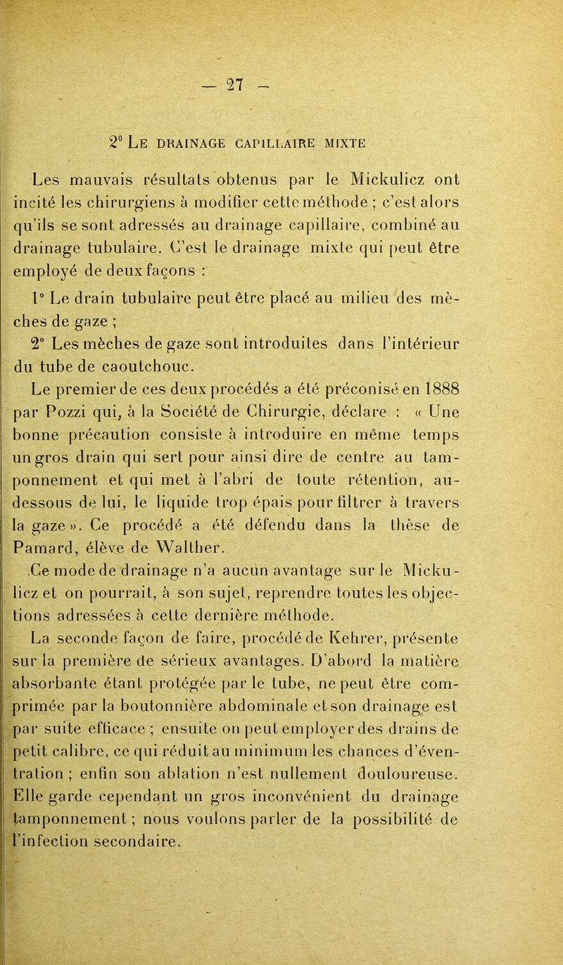 2“ Le drainage capillaire mixte I Les mauvais résultats obtenus par le Mickulicz ont incité les chirurgiens à modifier cette méthode ; c’est alors qu’ils se sont adressés au drainage capillaire, combiné au drainage tubulaire. C’est le drainage mixte qui peut être employé de deux façons : 1“ Le drain tubulaire peut être placé au milieu des mè- ches de gaze ; 2 Les mèches de gaze sont introduites dans l’intérieur du tube de caoutchouc. Le premier de ces deux procédés a été préconisé en 1888 par Pozzi qui, à la Société de Chirurgie, déclare : « Une bonne précaution consiste à introduire en même temps un gros drain qui sert pour ainsi dire de centre au tam- ponnement et qui met à l’abri de toute rétention, au- dessous de lui, le liquide trop épais pour filtrer à travers la gaze». Ce procédé a été défendu dans la thèse de Pamard, élève de Walther. Ce mode de drainage n’a aucun avantage sur le Micku- licz et on pourrait, à son sujet, reprendre toutes les objec- tions adressées à cette dernière méthode. La seconde façon de faire, procédé de Kehrei*, présente sur la première de sérieux avantages. D’abord la matière absorbante étant protégée par le tube, ne peut être com- primée par la boutonnière abdominale et son drainage est par suite efficace ; ensuite on peut employer des drains de petit calibre, ce qui réduit au minimum les chances d’éven- I tration ; enfin son ablation n’est nullement douloureuse. I Elle garde cependant un gros inconvénient du drainage i tamponnement; nous voulons parler de la possibilité de i l’infection secondaire.