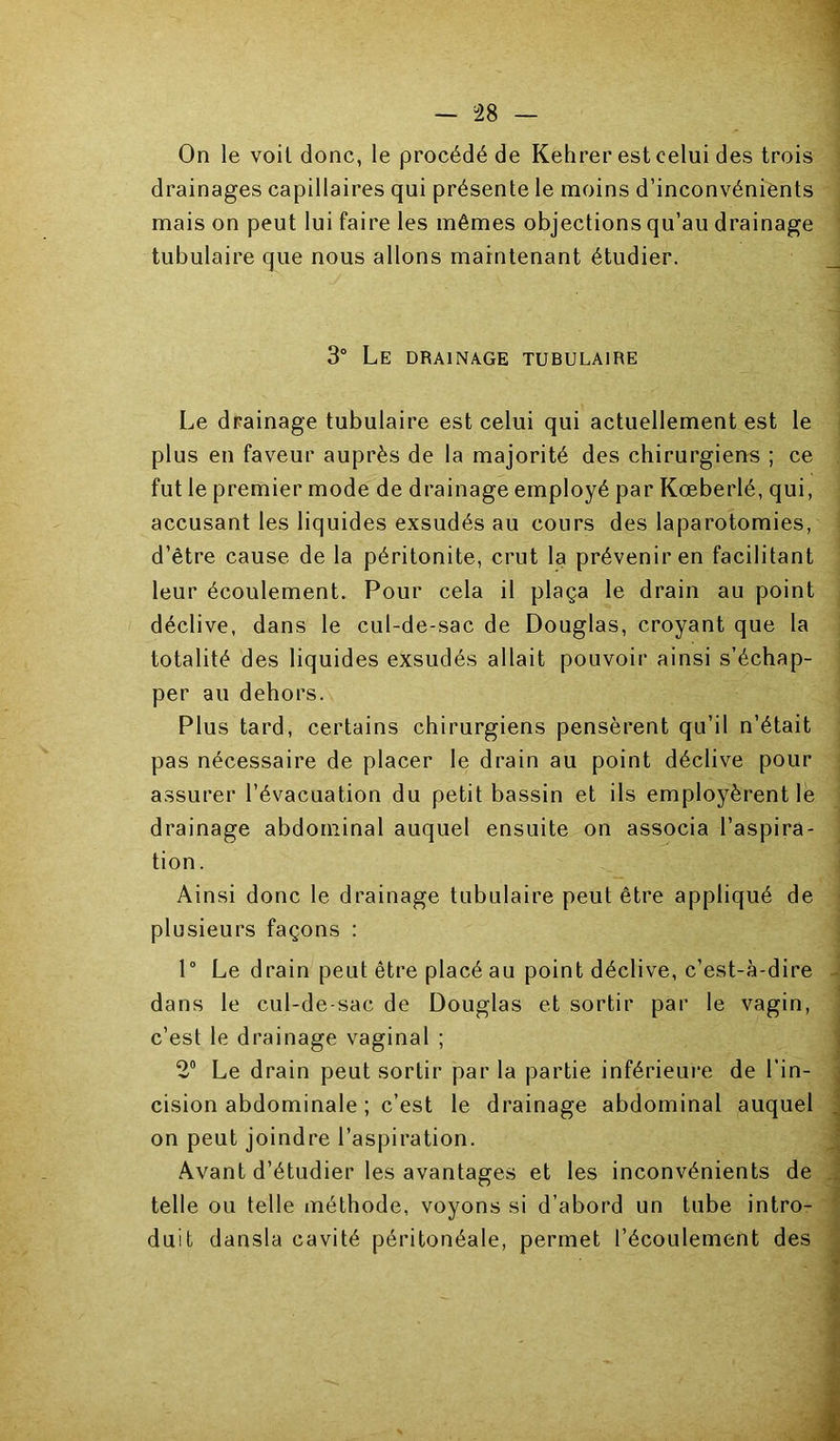 On le voit donc, le procédé de Kehrer est celui des trois drainages capillaires qui présente le moins d’inconvénients mais on peut lui faire les mêmes objections qu’au drainage tubulaire que nous allons maintenant étudier. 3° Le drainage tubulaire Le drainage tubulaire est celui qui actuellement est le plus en faveur auprès de la majorité des chirurgiens ; ce fut le premier mode de drainage employé par Kœberlé, qui, accusant les liquides exsudés au cours des laparotomies, d’être cause de la péritonite, crut la prévenir en facilitant leur écoulement. Pour cela il plaça le drain au point déclive, dans le cul-de-sac de Douglas, croyant que la totalité des liquides exsudés allait pouvoir ainsi s’échap- per au dehors. Plus tard, certains chirurgiens pensèrent qu’il n’était pas nécessaire de placer le drain au point déclive pour assurer l’évacuation du petit bassin et ils employèrent le drainage abdominal auquel ensuite on associa l’aspira- tion. Ainsi donc le drainage tubulaire peut être appliqué de plusieurs façons : 1° Le drain peut être placé au point déclive, c’est-à-dire dans le cul-de-sac de Douglas et sortir par le vagin, c’est le drainage vaginal ; 2® Le drain peut sortir par la partie inférieure de l’in- cision abdominale ; c’est le drainage abdominal auquel on peut joindre l’aspiration. Avant d’étudier les avantages et les inconvénients de telle ou telle méthode, voyons si d’abord un tube intro- duit dansla cavité péritonéale, permet l’écoulement des