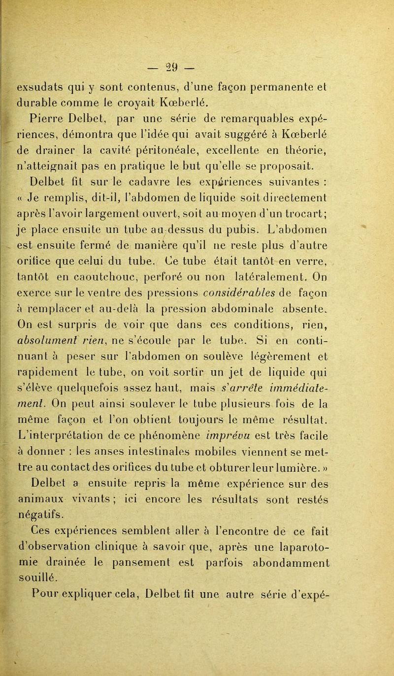 exsudais qui y sont contenus, d’une façon permanente et durable comme le croyait Kœberlé. Pierre Delbet, par une série de remarquables expé- riences, démontra que l’idée qui avait suggéré à Kœberlé de drainer la cavité péritonéale, excellente en théorie, n’atteignait pas en pratique le but qu’elle se proposait. Delbet fit sur le cadavre les expériences suivantes : « Je remplis, dit-il, l’abdomen de liquide soit directement après l’avoir largement ouvert, soit au moyen d’un trocart; je place ensuite un tube au dessus du pubis. L’abdomen est ensuite fermé de manière qu’il ne reste plus d’autre orifice que celui du tube. Ce tube était tantôt en verre, tantôt en caoutchouc, perforé ou non latéralement. On exerce sur le ventre des pressions considérables de façon à remplacer et au-delà la pression abdominale absente. On est surpris de voir que dans ces conditions, rien, absolument rien, ne s’écoule par le tube. Si en conti- nuant à peser sur l’abdomen on soulève légèrement et rapidement le tube, on voit sortir un jet de liquide qui s’élève quelquefois assez haut, mais s'arrête immédiate- ment. On peut ainsi soulever le tube plusieurs fois de la même façon et l’on obtient toujours le même résultat. L’interprétation de ce phénomène imprévu est très facile à donner : les anses intestinales mobiles viennent se met- tre au contact des orifices du tube et obturer leur lumière. » Delbet a ensuite repris la même expérience sur des animaux vivants ; ici encore les résultats sont restés négatifs. Ces expériences semblent aller à l’encontre de ce fait d’observation clinique à savoir que, après une laparoto- mie drainée le pansement est parfois abondamment souillé. Pour expliquer cela, Delbet fit une autre série d’expé-