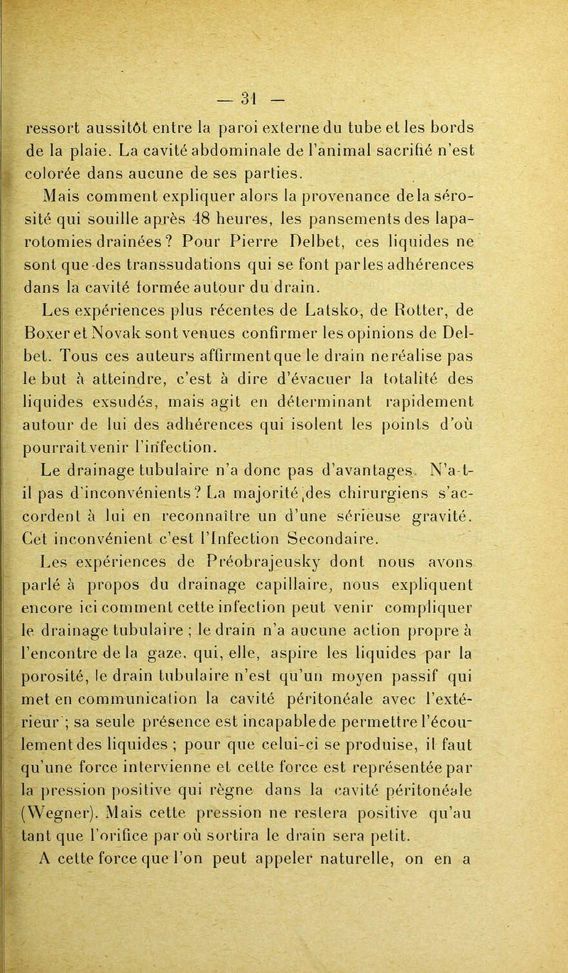 ressort aussitôt entre la paroi externe du tube et les bords de la plaie. La cavité abdominale de l’animal sacrifié n’est colorée dans aucune de ses parties. Mais comment expliquer alors la provenance delà séro- sité qui souille après 48 heures, les pansements des lapa- rotomies drainées ? Pour Pierre Delbet, ces liquides ne sont que-des transsudations qui se font parles adhérences dans la cavité tonnée autour du drain. Les expériences plus récentes de Latsko, de Botter, de Boxer et Novak sont venues confirmer les opinions de Del- bet. Tous ces auteurs affirmentque le drain neréalise pas le but à atteindre, c’est à dire d’évacuer la totalité des liquides exsudés, mais agit en déterminant rapidement autour de lui des adhérences qui isolent les points d’où pourrait venir l’infection. Le drainage tubulaire n’a donc pas d’avantages. N’a t- il pas d’inconvénients? La majorité,des chirurgiens s’ac- cordent à lui en reconnaître un d’une sérieuse gravité. Cet inconvénient c’est l’Infection Secondaire. Les expériences de Préobrajeusky dont nous avons parlé à propos du drainage capillaire, nous expliquent encore ici comment cette infection peut venir compliquer le drainage tubulaire ; le drain n’a aucune action propre à l’encontre de la gaze, qui, elle, aspire les liquides par la porosité, le drain tubulaire n’est qu’un moyen passif qui met en communication la cavité péritonéale avec l’exté- rieur ; sa seule présence est incapablede permettre l’écou- lement des liquides ; pour que celui-ci se produise, il faut qu’une force intervienne et cette force est représentée par la pression positive qui règne dans la (*avité péritonéale (’Wegner). Mais cette pression ne restera positive qu’au tant que l’orifice par où sortira le drain sera petit. A cette force que l’on peut appeler naturelle, on en a