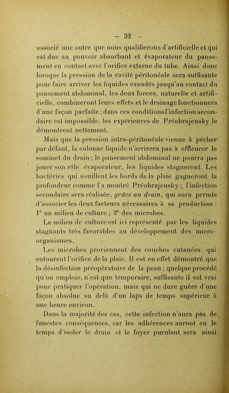 associé une autre que nous qualifierons d’artificielle et qui est due au pouvoir absorbant et évaporateur du panse- ment en contact avec l’orifice externe du tube. Ainsi donc lorsque la pression de la cavité péritonéale sera suffisante pour faire arriver les liquides exsudés jusqu’au contact du pansement abdominal, les deux forces, naturelle et artifi- cielle. combineront leurs effets et le drainage fonctionnera d’une façon parfaite ;dans ces conditionsl’infectionsecon- daire est impossible, les expériences de Préobrajeusky le démontrent nettement. Mais que la pression intra-péritonéale vienne à pécher par défaut, la colonne liquide n’arrivera pas à effleurer le sommet du drain ; le pansement abdominal ne pourra pas ' jouer son rôle évaporateur, les liquides stagneront. Les bactéries qui souillent les bords de la plaie gagneront la profondeur comme l’a montré Préobrajeusky ; l’infection secondaire sera réalisée, grâce au drain^ qui aura permis d’associer les deux facteurs nécessaires à sa production ; 1° un milieu de culture ; 2“ des microbes. Le milieu de culture est ici représenté par les liquides stagnants très favorables au développement des micro- organismes. Les microbes proviennent des couches cutanées qui entourent l’oritice delà plaie. 11 est en effet démontré que la désinfection préopératoire de la peau ; quelque procédé qu’on emploie, n'est que temporaire, suffisante il est vrai pour pratiquer l’opération, mais qui ne dure guère d’une façon absolue au delà d’un laps de temps supérieur à une heure environ. Dans la majorité des cas, cette infection n’aura pas de funestes conséquences, car les adhérences auront eu le temps d’isoler le drain et le foyer purulent sera ainsi